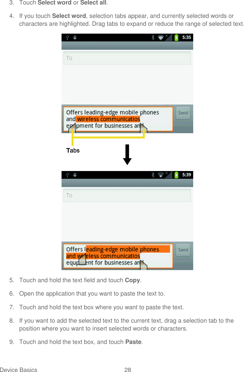 Device Basics  28   3.  Touch Select word or Select all. 4.  If you touch Select word, selection tabs appear, and currently selected words or characters are highlighted. Drag tabs to expand or reduce the range of selected text.  5.  Touch and hold the text field and touch Copy. 6.  Open the application that you want to paste the text to. 7.  Touch and hold the text box where you want to paste the text. 8.  If you want to add the selected text to the current text, drag a selection tab to the position where you want to insert selected words or characters. 9.  Touch and hold the text box, and touch Paste. 