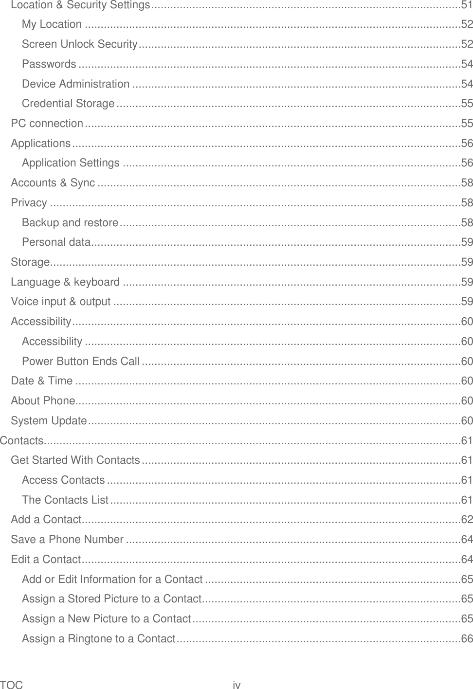 TOC  iv   Location &amp; Security Settings ..................................................................................................51 My Location .......................................................................................................................52 Screen Unlock Security ......................................................................................................52 Passwords .........................................................................................................................54 Device Administration ........................................................................................................54 Credential Storage .............................................................................................................55 PC connection .......................................................................................................................55 Applications ...........................................................................................................................56 Application Settings ...........................................................................................................56 Accounts &amp; Sync ...................................................................................................................58 Privacy ..................................................................................................................................58 Backup and restore ............................................................................................................58 Personal data .....................................................................................................................59 Storage ..................................................................................................................................59 Language &amp; keyboard ...........................................................................................................59 Voice input &amp; output ..............................................................................................................59 Accessibility ...........................................................................................................................60 Accessibility .......................................................................................................................60 Power Button Ends Call .....................................................................................................60 Date &amp; Time ..........................................................................................................................60 About Phone..........................................................................................................................60 System Update ......................................................................................................................60 Contacts....................................................................................................................................61 Get Started With Contacts .....................................................................................................61 Access Contacts ................................................................................................................61 The Contacts List ...............................................................................................................61 Add a Contact ........................................................................................................................62 Save a Phone Number ..........................................................................................................64 Edit a Contact ........................................................................................................................64 Add or Edit Information for a Contact .................................................................................65 Assign a Stored Picture to a Contact ..................................................................................65 Assign a New Picture to a Contact .....................................................................................65 Assign a Ringtone to a Contact ..........................................................................................66 