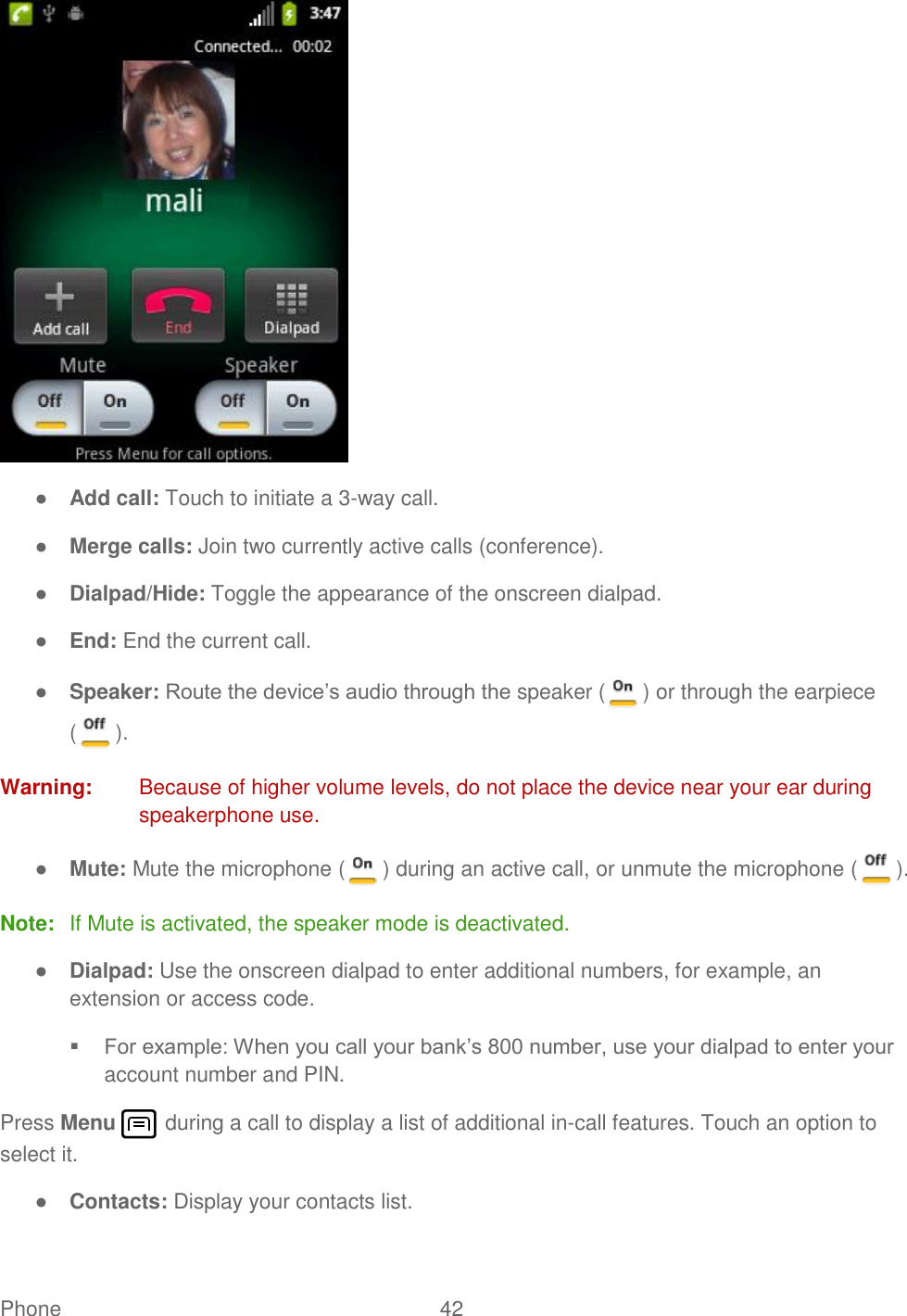 Phone  42    ● Add call: Touch to initiate a 3-way call.  ● Merge calls: Join two currently active calls (conference). ● Dialpad/Hide: Toggle the appearance of the onscreen dialpad. ● End: End the current call. ● Speaker: Route the device’s audio through the speaker ( ) or through the earpiece ( ). Warning:  Because of higher volume levels, do not place the device near your ear during speakerphone use. ● Mute: Mute the microphone ( ) during an active call, or unmute the microphone ( ). Note:  If Mute is activated, the speaker mode is deactivated.  ● Dialpad: Use the onscreen dialpad to enter additional numbers, for example, an extension or access code.  For example: When you call your bank’s 800 number, use your dialpad to enter your account number and PIN.  Press Menu   during a call to display a list of additional in-call features. Touch an option to select it.  ● Contacts: Display your contacts list. 