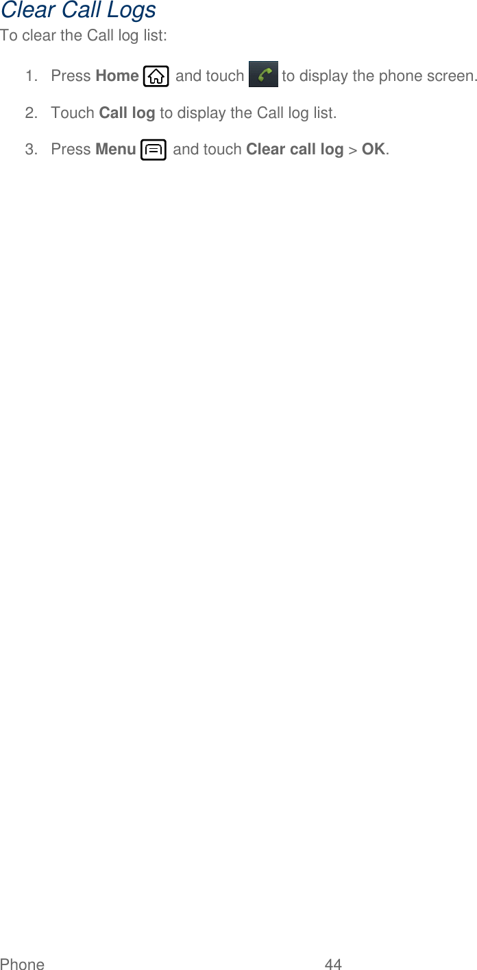 Phone  44   Clear Call Logs To clear the Call log list: 1.  Press Home   and touch  to display the phone screen. 2.  Touch Call log to display the Call log list. 3.  Press Menu   and touch Clear call log &gt; OK. 