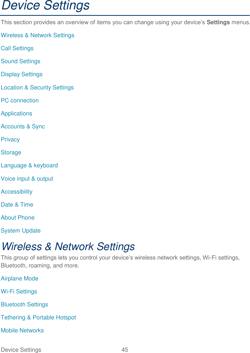 Device Settings  45   Device Settings This section provides an overview of items you can change using your device’s Settings menus. Wireless &amp; Network Settings Call Settings Sound Settings Display Settings Location &amp; Security Settings PC connection Applications Accounts &amp; Sync Privacy Storage Language &amp; keyboard Voice input &amp; output Accessibility Date &amp; Time About Phone System Update Wireless &amp; Network Settings This group of settings lets you control your device’s wireless network settings, Wi-Fi settings, Bluetooth, roaming, and more. Airplane Mode Wi-Fi Settings Bluetooth Settings Tethering &amp; Portable Hotspot Mobile Networks 