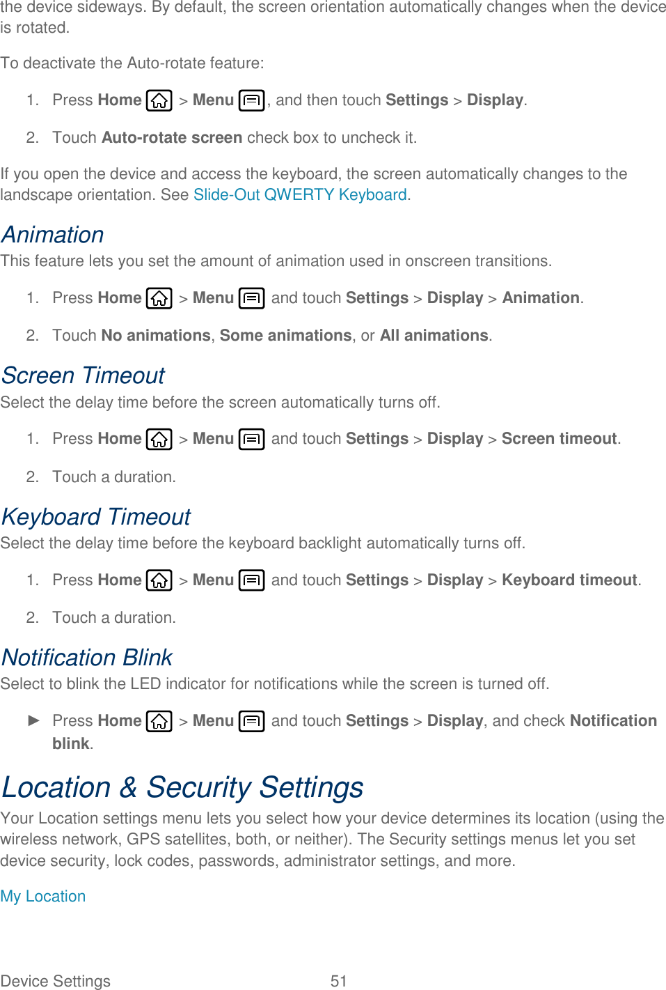 Device Settings  51   the device sideways. By default, the screen orientation automatically changes when the device is rotated. To deactivate the Auto-rotate feature: 1.  Press Home   &gt; Menu  , and then touch Settings &gt; Display. 2.  Touch Auto-rotate screen check box to uncheck it. If you open the device and access the keyboard, the screen automatically changes to the landscape orientation. See Slide-Out QWERTY Keyboard. Animation This feature lets you set the amount of animation used in onscreen transitions. 1.  Press Home   &gt; Menu   and touch Settings &gt; Display &gt; Animation. 2.  Touch No animations, Some animations, or All animations. Screen Timeout Select the delay time before the screen automatically turns off. 1.  Press Home   &gt; Menu   and touch Settings &gt; Display &gt; Screen timeout. 2.  Touch a duration. Keyboard Timeout Select the delay time before the keyboard backlight automatically turns off. 1.  Press Home   &gt; Menu   and touch Settings &gt; Display &gt; Keyboard timeout. 2.  Touch a duration. Notification Blink Select to blink the LED indicator for notifications while the screen is turned off. ►  Press Home   &gt; Menu   and touch Settings &gt; Display, and check Notification blink. Location &amp; Security Settings Your Location settings menu lets you select how your device determines its location (using the wireless network, GPS satellites, both, or neither). The Security settings menus let you set device security, lock codes, passwords, administrator settings, and more. My Location 