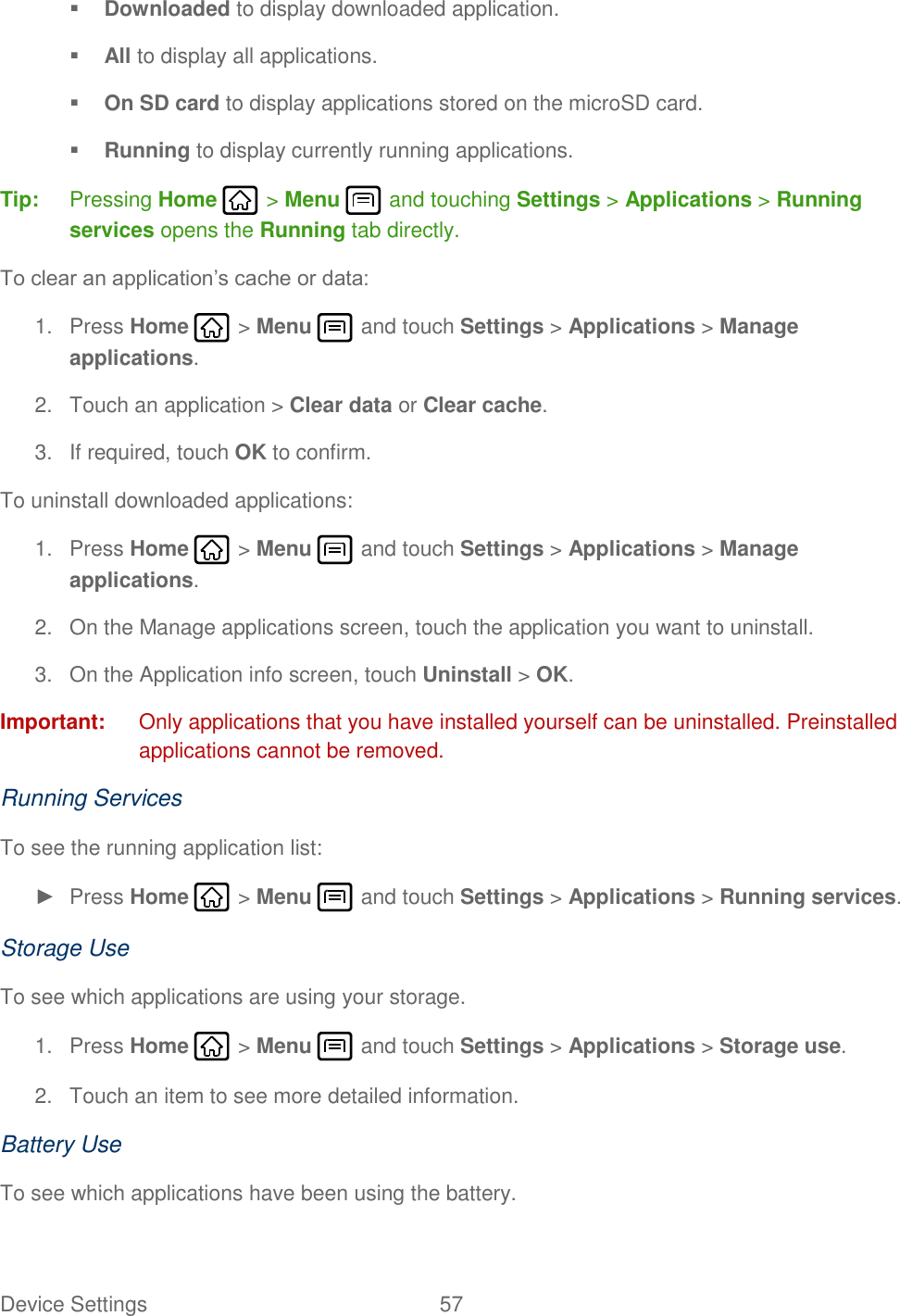 Device Settings  57    Downloaded to display downloaded application.  All to display all applications.  On SD card to display applications stored on the microSD card.  Running to display currently running applications. Tip:  Pressing Home   &gt; Menu   and touching Settings &gt; Applications &gt; Running services opens the Running tab directly. To clear an application’s cache or data: 1.  Press Home   &gt; Menu   and touch Settings &gt; Applications &gt; Manage applications. 2.  Touch an application &gt; Clear data or Clear cache. 3.  If required, touch OK to confirm. To uninstall downloaded applications: 1.  Press Home   &gt; Menu   and touch Settings &gt; Applications &gt; Manage applications. 2.  On the Manage applications screen, touch the application you want to uninstall. 3.  On the Application info screen, touch Uninstall &gt; OK. Important:  Only applications that you have installed yourself can be uninstalled. Preinstalled applications cannot be removed. Running Services To see the running application list: ►  Press Home   &gt; Menu   and touch Settings &gt; Applications &gt; Running services. Storage Use To see which applications are using your storage. 1.  Press Home   &gt; Menu   and touch Settings &gt; Applications &gt; Storage use. 2.  Touch an item to see more detailed information. Battery Use To see which applications have been using the battery. 