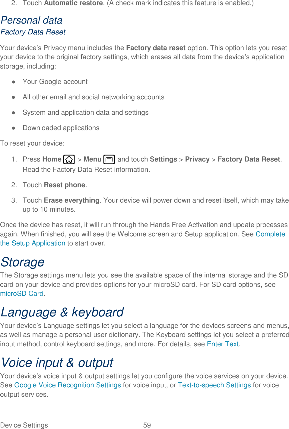 Device Settings  59   2.  Touch Automatic restore. (A check mark indicates this feature is enabled.) Personal data Factory Data Reset Your device’s Privacy menu includes the Factory data reset option. This option lets you reset your device to the original factory settings, which erases all data from the device’s application storage, including: ●  Your Google account ●  All other email and social networking accounts ●  System and application data and settings ●  Downloaded applications To reset your device: 1.  Press Home   &gt; Menu   and touch Settings &gt; Privacy &gt; Factory Data Reset. Read the Factory Data Reset information. 2.  Touch Reset phone. 3.  Touch Erase everything. Your device will power down and reset itself, which may take up to 10 minutes. Once the device has reset, it will run through the Hands Free Activation and update processes again. When finished, you will see the Welcome screen and Setup application. See Complete the Setup Application to start over. Storage The Storage settings menu lets you see the available space of the internal storage and the SD card on your device and provides options for your microSD card. For SD card options, see microSD Card. Language &amp; keyboard Your device’s Language settings let you select a language for the devices screens and menus, as well as manage a personal user dictionary. The Keyboard settings let you select a preferred input method, control keyboard settings, and more. For details, see Enter Text. Voice input &amp; output Your device’s voice input &amp; output settings let you configure the voice services on your device. See Google Voice Recognition Settings for voice input, or Text-to-speech Settings for voice output services. 