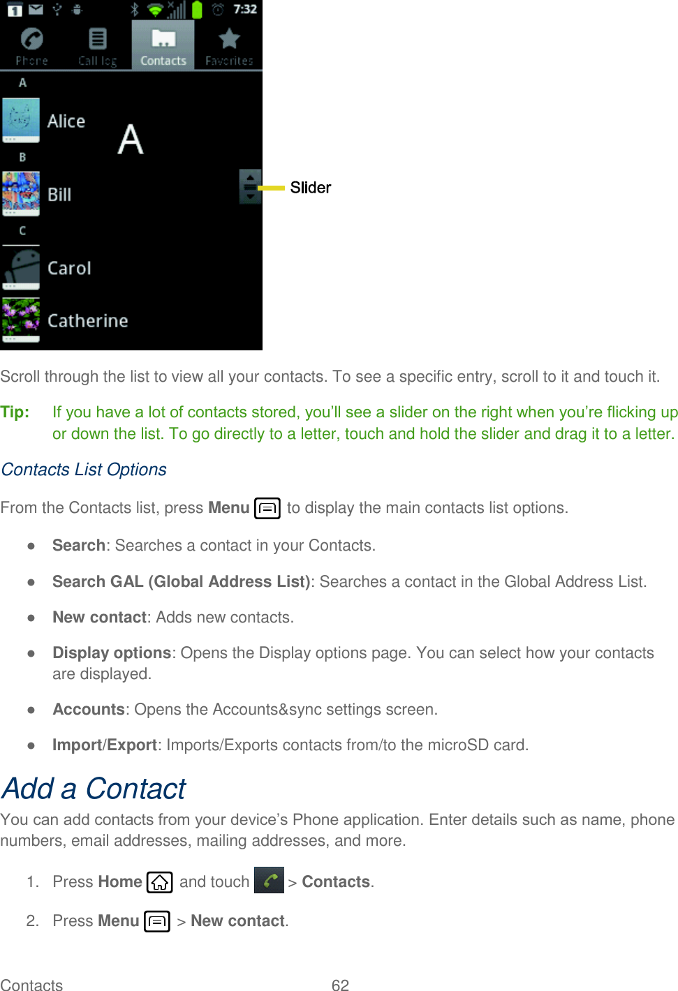 Contacts  62    Scroll through the list to view all your contacts. To see a specific entry, scroll to it and touch it. Tip: If you have a lot of contacts stored, you’ll see a slider on the right when you’re flicking up or down the list. To go directly to a letter, touch and hold the slider and drag it to a letter. Contacts List Options From the Contacts list, press Menu   to display the main contacts list options. ● Search: Searches a contact in your Contacts. ● Search GAL (Global Address List): Searches a contact in the Global Address List. ● New contact: Adds new contacts. ● Display options: Opens the Display options page. You can select how your contacts are displayed. ● Accounts: Opens the Accounts&amp;sync settings screen.  ● Import/Export: Imports/Exports contacts from/to the microSD card. Add a Contact You can add contacts from your device’s Phone application. Enter details such as name, phone numbers, email addresses, mailing addresses, and more. 1.  Press Home   and touch  &gt; Contacts. 2.  Press Menu   &gt; New contact. 