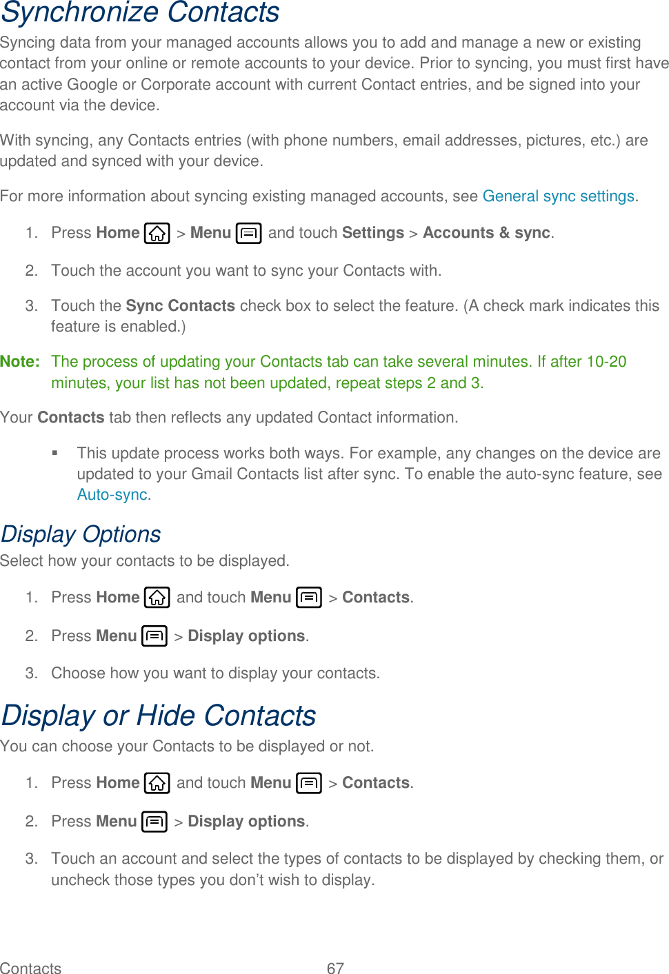 Contacts  67   Synchronize Contacts Syncing data from your managed accounts allows you to add and manage a new or existing contact from your online or remote accounts to your device. Prior to syncing, you must first have an active Google or Corporate account with current Contact entries, and be signed into your account via the device. With syncing, any Contacts entries (with phone numbers, email addresses, pictures, etc.) are updated and synced with your device. For more information about syncing existing managed accounts, see General sync settings. 1.  Press Home   &gt; Menu   and touch Settings &gt; Accounts &amp; sync. 2.  Touch the account you want to sync your Contacts with. 3.  Touch the Sync Contacts check box to select the feature. (A check mark indicates this feature is enabled.) Note:  The process of updating your Contacts tab can take several minutes. If after 10-20 minutes, your list has not been updated, repeat steps 2 and 3. Your Contacts tab then reflects any updated Contact information.   This update process works both ways. For example, any changes on the device are updated to your Gmail Contacts list after sync. To enable the auto-sync feature, see Auto-sync. Display Options Select how your contacts to be displayed. 1.  Press Home   and touch Menu   &gt; Contacts. 2.  Press Menu   &gt; Display options. 3.  Choose how you want to display your contacts. Display or Hide Contacts You can choose your Contacts to be displayed or not. 1.  Press Home   and touch Menu   &gt; Contacts. 2.  Press Menu   &gt; Display options. 3.  Touch an account and select the types of contacts to be displayed by checking them, or uncheck those types you don’t wish to display. 