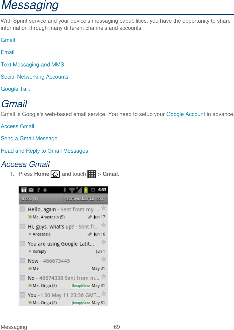 Messaging  69   Messaging With Sprint service and your device’s messaging capabilities, you have the opportunity to share information through many different channels and accounts. Gmail Email Text Messaging and MMS Social Networking Accounts Google Talk Gmail Gmail is Google’s web-based email service. You need to setup your Google Account in advance. Access Gmail Send a Gmail Message Read and Reply to Gmail Messages Access Gmail 1.  Press Home   and touch   &gt; Gmail.   