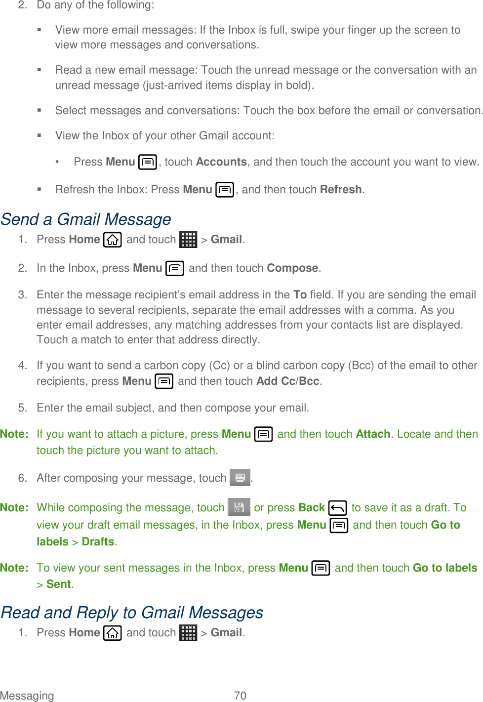 Messaging  70   2.  Do any of the following:   View more email messages: If the Inbox is full, swipe your finger up the screen to view more messages and conversations.   Read a new email message: Touch the unread message or the conversation with an unread message (just-arrived items display in bold).    Select messages and conversations: Touch the box before the email or conversation.   View the Inbox of your other Gmail account:  •  Press Menu , touch Accounts, and then touch the account you want to view.   Refresh the Inbox: Press Menu , and then touch Refresh. Send a Gmail Message 1.  Press Home   and touch   &gt; Gmail. 2.  In the Inbox, press Menu   and then touch Compose. 3. Enter the message recipient’s email address in the To field. If you are sending the email message to several recipients, separate the email addresses with a comma. As you enter email addresses, any matching addresses from your contacts list are displayed. Touch a match to enter that address directly. 4.  If you want to send a carbon copy (Cc) or a blind carbon copy (Bcc) of the email to other recipients, press Menu   and then touch Add Cc/Bcc. 5.  Enter the email subject, and then compose your email. Note:  If you want to attach a picture, press Menu   and then touch Attach. Locate and then touch the picture you want to attach. 6.  After composing your message, touch  . Note:  While composing the message, touch   or press Back   to save it as a draft. To view your draft email messages, in the Inbox, press Menu   and then touch Go to labels &gt; Drafts. Note:  To view your sent messages in the Inbox, press Menu   and then touch Go to labels &gt; Sent. Read and Reply to Gmail Messages 1.  Press Home   and touch   &gt; Gmail. 