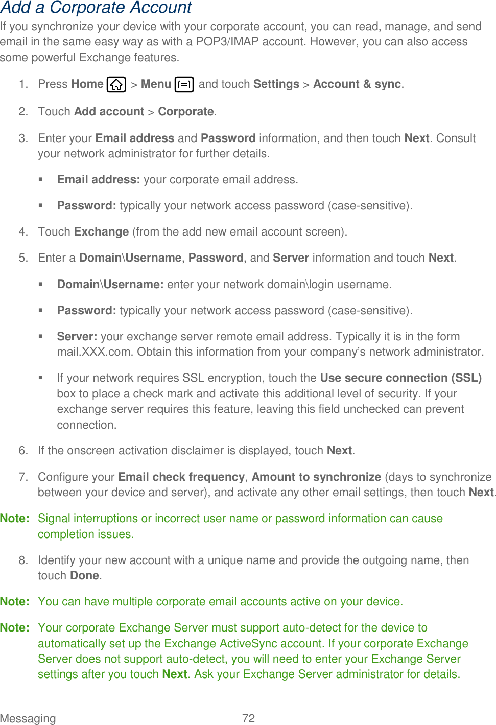 Messaging  72   Add a Corporate Account If you synchronize your device with your corporate account, you can read, manage, and send email in the same easy way as with a POP3/IMAP account. However, you can also access some powerful Exchange features. 1.  Press Home   &gt; Menu   and touch Settings &gt; Account &amp; sync. 2.  Touch Add account &gt; Corporate. 3.  Enter your Email address and Password information, and then touch Next. Consult your network administrator for further details.  Email address: your corporate email address.  Password: typically your network access password (case-sensitive). 4.  Touch Exchange (from the add new email account screen). 5.  Enter a Domain\Username, Password, and Server information and touch Next.  Domain\Username: enter your network domain\login username.  Password: typically your network access password (case-sensitive).  Server: your exchange server remote email address. Typically it is in the form mail.XXX.com. Obtain this information from your company’s network administrator.   If your network requires SSL encryption, touch the Use secure connection (SSL) box to place a check mark and activate this additional level of security. If your exchange server requires this feature, leaving this field unchecked can prevent connection. 6.  If the onscreen activation disclaimer is displayed, touch Next. 7.  Configure your Email check frequency, Amount to synchronize (days to synchronize between your device and server), and activate any other email settings, then touch Next. Note:  Signal interruptions or incorrect user name or password information can cause completion issues. 8.  Identify your new account with a unique name and provide the outgoing name, then touch Done. Note:  You can have multiple corporate email accounts active on your device. Note:  Your corporate Exchange Server must support auto-detect for the device to automatically set up the Exchange ActiveSync account. If your corporate Exchange Server does not support auto-detect, you will need to enter your Exchange Server settings after you touch Next. Ask your Exchange Server administrator for details. 