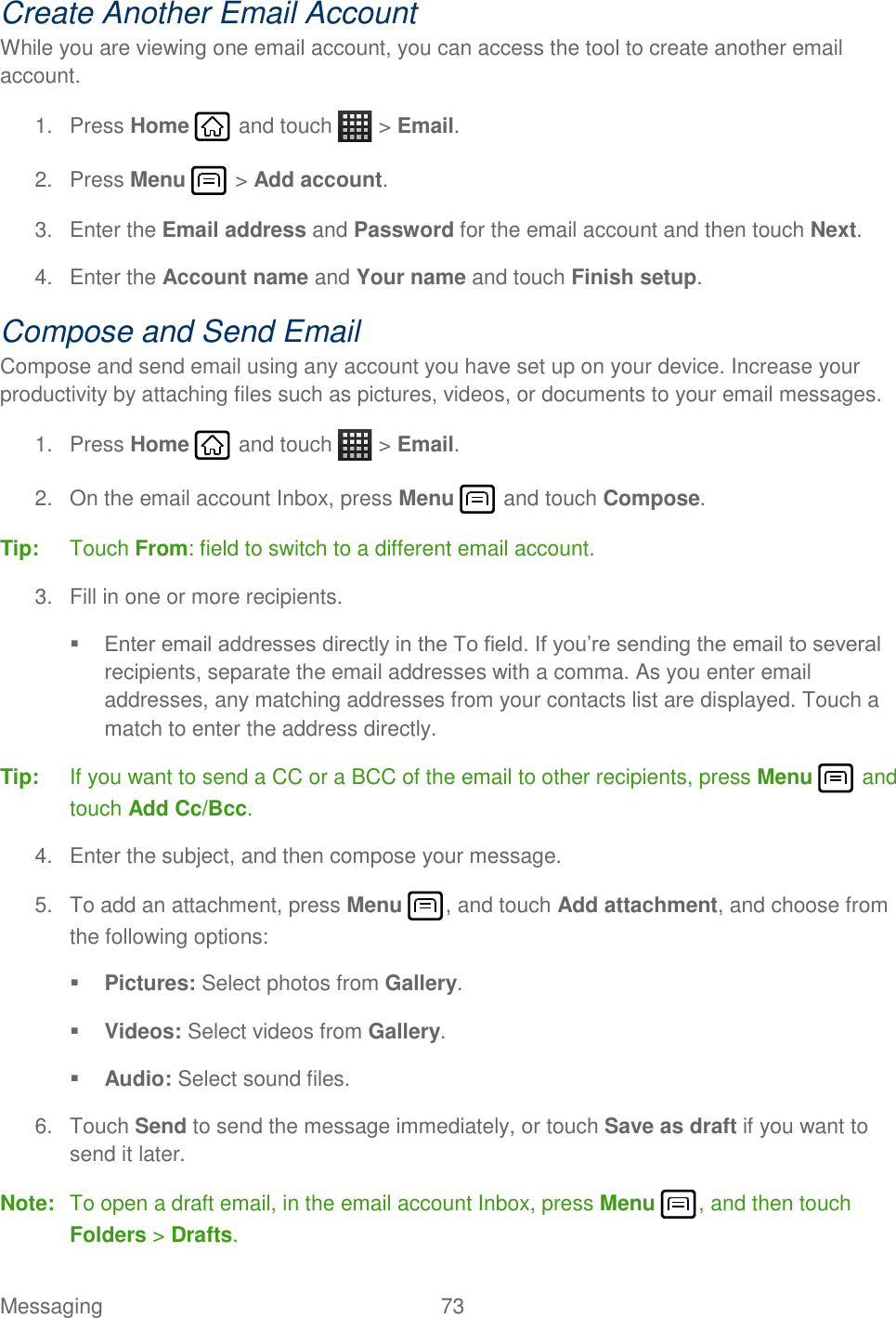 Messaging  73   Create Another Email Account While you are viewing one email account, you can access the tool to create another email account. 1.  Press Home   and touch   &gt; Email.  2.  Press Menu   &gt; Add account. 3.  Enter the Email address and Password for the email account and then touch Next.  4.  Enter the Account name and Your name and touch Finish setup. Compose and Send Email Compose and send email using any account you have set up on your device. Increase your productivity by attaching files such as pictures, videos, or documents to your email messages. 1.  Press Home   and touch   &gt; Email.  2.  On the email account Inbox, press Menu   and touch Compose. Tip:  Touch From: field to switch to a different email account.  3.  Fill in one or more recipients.  Enter email addresses directly in the To field. If you’re sending the email to several recipients, separate the email addresses with a comma. As you enter email addresses, any matching addresses from your contacts list are displayed. Touch a match to enter the address directly. Tip:  If you want to send a CC or a BCC of the email to other recipients, press Menu   and touch Add Cc/Bcc. 4.  Enter the subject, and then compose your message. 5.  To add an attachment, press Menu , and touch Add attachment, and choose from the following options:  Pictures: Select photos from Gallery.  Videos: Select videos from Gallery.  Audio: Select sound files. 6.  Touch Send to send the message immediately, or touch Save as draft if you want to send it later. Note:  To open a draft email, in the email account Inbox, press Menu  , and then touch Folders &gt; Drafts. 