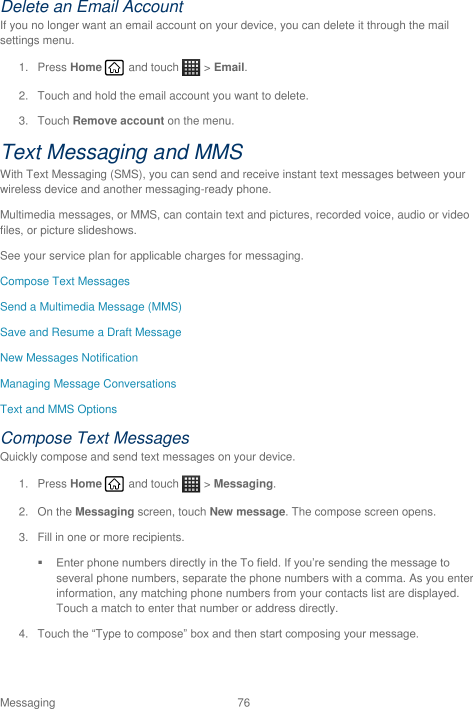 Messaging  76   Delete an Email Account If you no longer want an email account on your device, you can delete it through the mail settings menu. 1.  Press Home   and touch   &gt; Email. 2.  Touch and hold the email account you want to delete. 3.  Touch Remove account on the menu. Text Messaging and MMS With Text Messaging (SMS), you can send and receive instant text messages between your wireless device and another messaging-ready phone. Multimedia messages, or MMS, can contain text and pictures, recorded voice, audio or video files, or picture slideshows. See your service plan for applicable charges for messaging. Compose Text Messages Send a Multimedia Message (MMS) Save and Resume a Draft Message New Messages Notification Managing Message Conversations Text and MMS Options Compose Text Messages Quickly compose and send text messages on your device. 1.  Press Home   and touch   &gt; Messaging. 2.  On the Messaging screen, touch New message. The compose screen opens. 3.  Fill in one or more recipients.  Enter phone numbers directly in the To field. If you’re sending the message to several phone numbers, separate the phone numbers with a comma. As you enter information, any matching phone numbers from your contacts list are displayed. Touch a match to enter that number or address directly. 4.  Touch the “Type to compose” box and then start composing your message. 