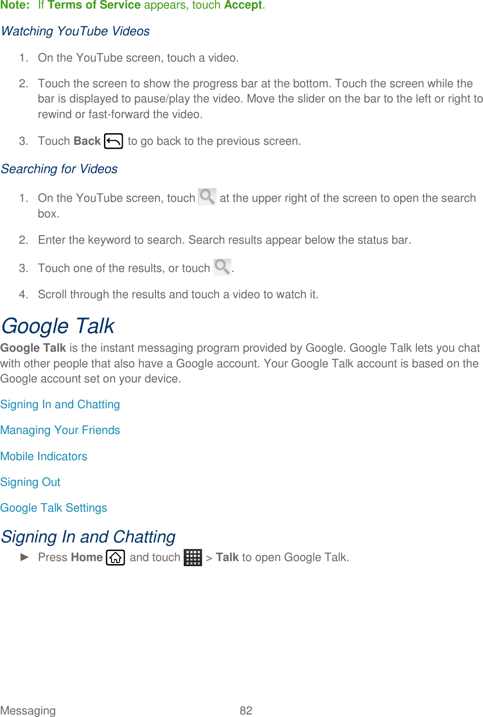 Messaging  82   Note:  If Terms of Service appears, touch Accept. Watching YouTube Videos 1.  On the YouTube screen, touch a video. 2.  Touch the screen to show the progress bar at the bottom. Touch the screen while the bar is displayed to pause/play the video. Move the slider on the bar to the left or right to rewind or fast-forward the video. 3.  Touch Back   to go back to the previous screen. Searching for Videos 1.  On the YouTube screen, touch   at the upper right of the screen to open the search box. 2.  Enter the keyword to search. Search results appear below the status bar. 3.  Touch one of the results, or touch  . 4.  Scroll through the results and touch a video to watch it. Google Talk Google Talk is the instant messaging program provided by Google. Google Talk lets you chat with other people that also have a Google account. Your Google Talk account is based on the Google account set on your device. Signing In and Chatting Managing Your Friends Mobile Indicators Signing Out Google Talk Settings Signing In and Chatting ►  Press Home   and touch   &gt; Talk to open Google Talk. 