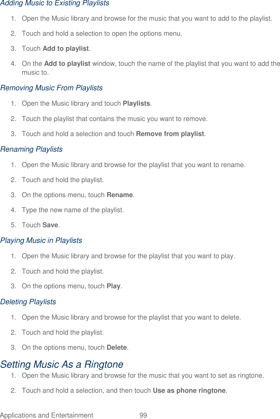 Applications and Entertainment  99   Adding Music to Existing Playlists 1.  Open the Music library and browse for the music that you want to add to the playlist. 2.  Touch and hold a selection to open the options menu. 3.  Touch Add to playlist. 4.  On the Add to playlist window, touch the name of the playlist that you want to add the music to. Removing Music From Playlists 1.  Open the Music library and touch Playlists. 2.  Touch the playlist that contains the music you want to remove. 3.  Touch and hold a selection and touch Remove from playlist. Renaming Playlists 1.  Open the Music library and browse for the playlist that you want to rename. 2.  Touch and hold the playlist. 3.  On the options menu, touch Rename. 4.  Type the new name of the playlist. 5.  Touch Save. Playing Music in Playlists 1.  Open the Music library and browse for the playlist that you want to play. 2.  Touch and hold the playlist. 3.  On the options menu, touch Play. Deleting Playlists 1.  Open the Music library and browse for the playlist that you want to delete. 2.  Touch and hold the playlist. 3.  On the options menu, touch Delete. Setting Music As a Ringtone 1.  Open the Music library and browse for the music that you want to set as ringtone. 2.  Touch and hold a selection, and then touch Use as phone ringtone. 