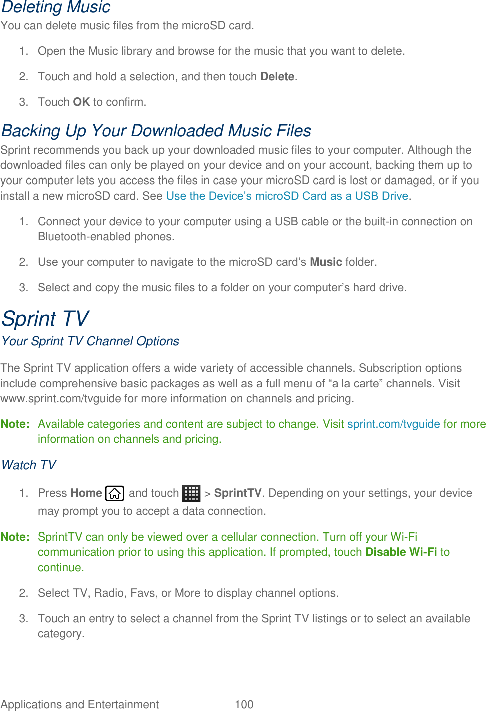Applications and Entertainment  100   Deleting Music You can delete music files from the microSD card. 1.  Open the Music library and browse for the music that you want to delete. 2.  Touch and hold a selection, and then touch Delete. 3.  Touch OK to confirm. Backing Up Your Downloaded Music Files Sprint recommends you back up your downloaded music files to your computer. Although the downloaded files can only be played on your device and on your account, backing them up to your computer lets you access the files in case your microSD card is lost or damaged, or if you install a new microSD card. See Use the Device’s microSD Card as a USB Drive. 1.  Connect your device to your computer using a USB cable or the built-in connection on Bluetooth-enabled phones. 2. Use your computer to navigate to the microSD card’s Music folder. 3. Select and copy the music files to a folder on your computer’s hard drive. Sprint TV Your Sprint TV Channel Options The Sprint TV application offers a wide variety of accessible channels. Subscription options include comprehensive basic packages as well as a full menu of “a la carte” channels. Visit www.sprint.com/tvguide for more information on channels and pricing. Note:  Available categories and content are subject to change. Visit sprint.com/tvguide for more information on channels and pricing. Watch TV 1.  Press Home   and touch   &gt; SprintTV. Depending on your settings, your device may prompt you to accept a data connection. Note:  SprintTV can only be viewed over a cellular connection. Turn off your Wi-Fi communication prior to using this application. If prompted, touch Disable Wi-Fi to continue. 2.  Select TV, Radio, Favs, or More to display channel options. 3.  Touch an entry to select a channel from the Sprint TV listings or to select an available category. 