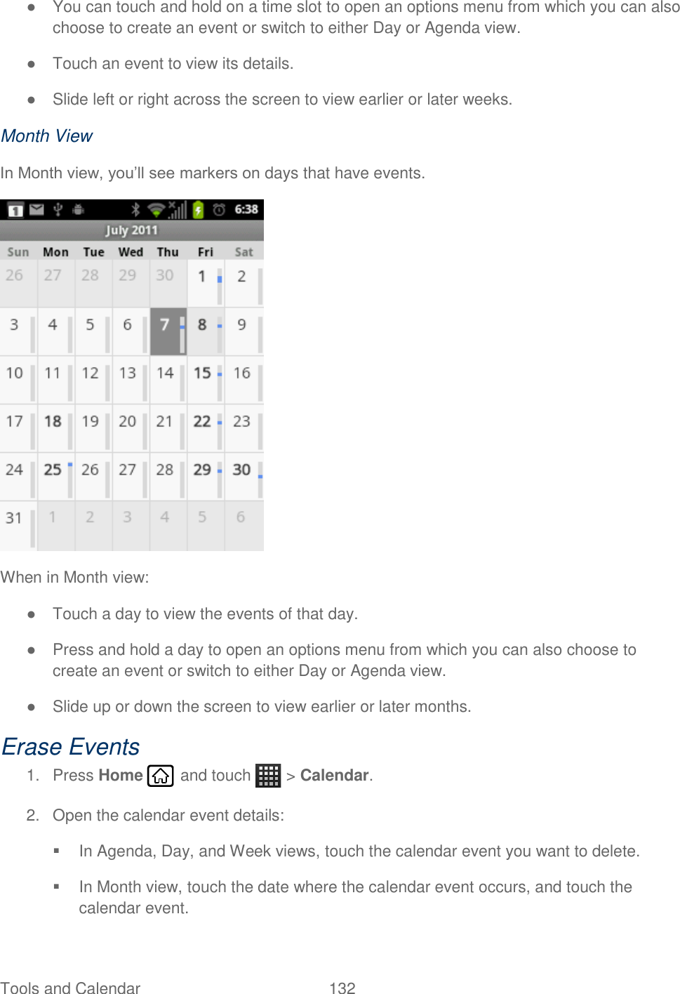 Tools and Calendar  132   ●  You can touch and hold on a time slot to open an options menu from which you can also choose to create an event or switch to either Day or Agenda view. ●  Touch an event to view its details. ●  Slide left or right across the screen to view earlier or later weeks. Month View In Month view, you’ll see markers on days that have events.  When in Month view: ●  Touch a day to view the events of that day. ●  Press and hold a day to open an options menu from which you can also choose to create an event or switch to either Day or Agenda view. ●  Slide up or down the screen to view earlier or later months. Erase Events 1.  Press Home   and touch   &gt; Calendar. 2.  Open the calendar event details:   In Agenda, Day, and Week views, touch the calendar event you want to delete.   In Month view, touch the date where the calendar event occurs, and touch the calendar event. 