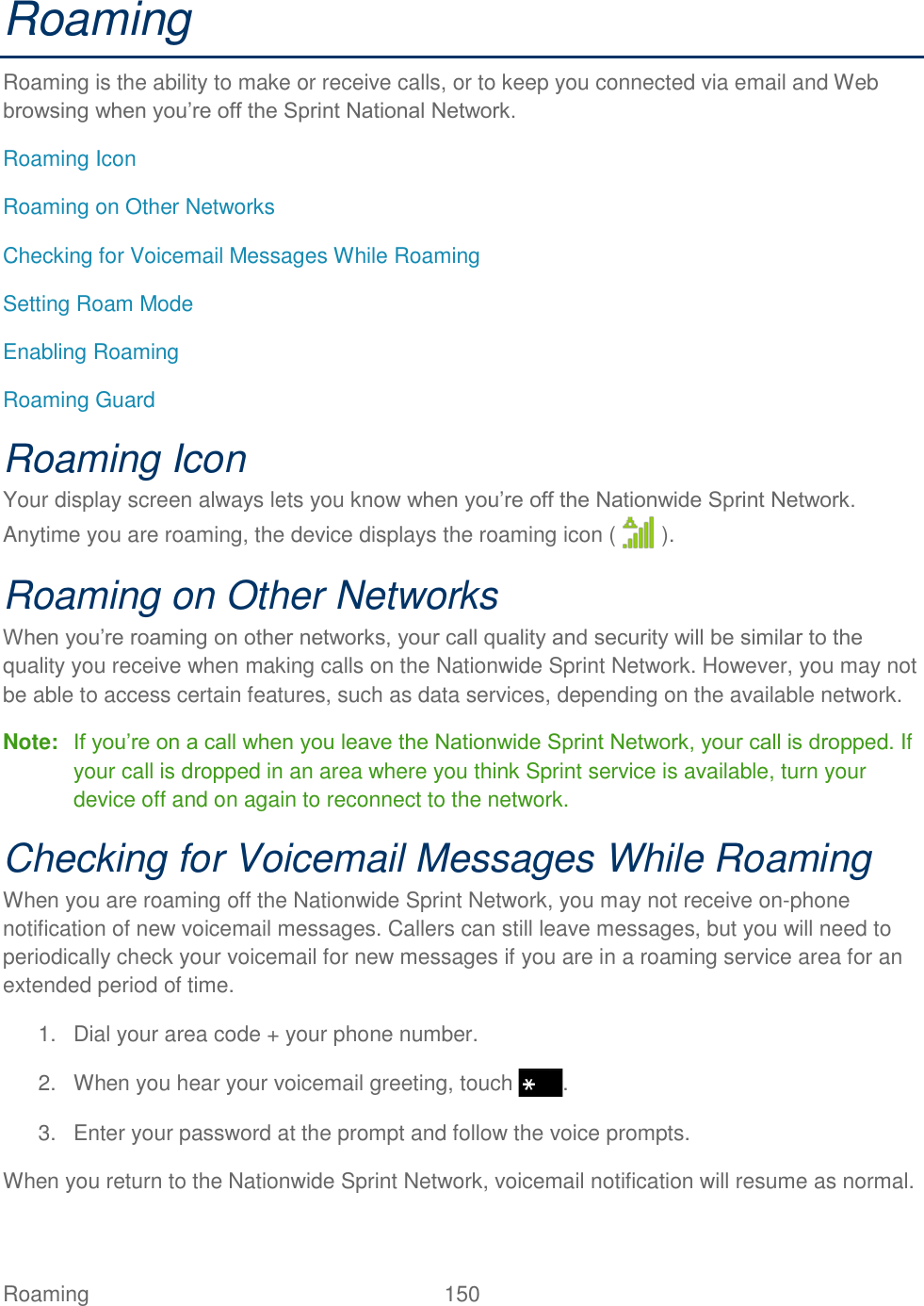 Roaming  150   Roaming Roaming is the ability to make or receive calls, or to keep you connected via email and Web browsing when you’re off the Sprint National Network. Roaming Icon Roaming on Other Networks Checking for Voicemail Messages While Roaming Setting Roam Mode Enabling Roaming Roaming Guard Roaming Icon Your display screen always lets you know when you’re off the Nationwide Sprint Network. Anytime you are roaming, the device displays the roaming icon (   ). Roaming on Other Networks When you’re roaming on other networks, your call quality and security will be similar to the quality you receive when making calls on the Nationwide Sprint Network. However, you may not be able to access certain features, such as data services, depending on the available network. Note: If you’re on a call when you leave the Nationwide Sprint Network, your call is dropped. If your call is dropped in an area where you think Sprint service is available, turn your device off and on again to reconnect to the network. Checking for Voicemail Messages While Roaming When you are roaming off the Nationwide Sprint Network, you may not receive on-phone notification of new voicemail messages. Callers can still leave messages, but you will need to periodically check your voicemail for new messages if you are in a roaming service area for an extended period of time. 1.  Dial your area code + your phone number. 2.  When you hear your voicemail greeting, touch  . 3.  Enter your password at the prompt and follow the voice prompts. When you return to the Nationwide Sprint Network, voicemail notification will resume as normal. 