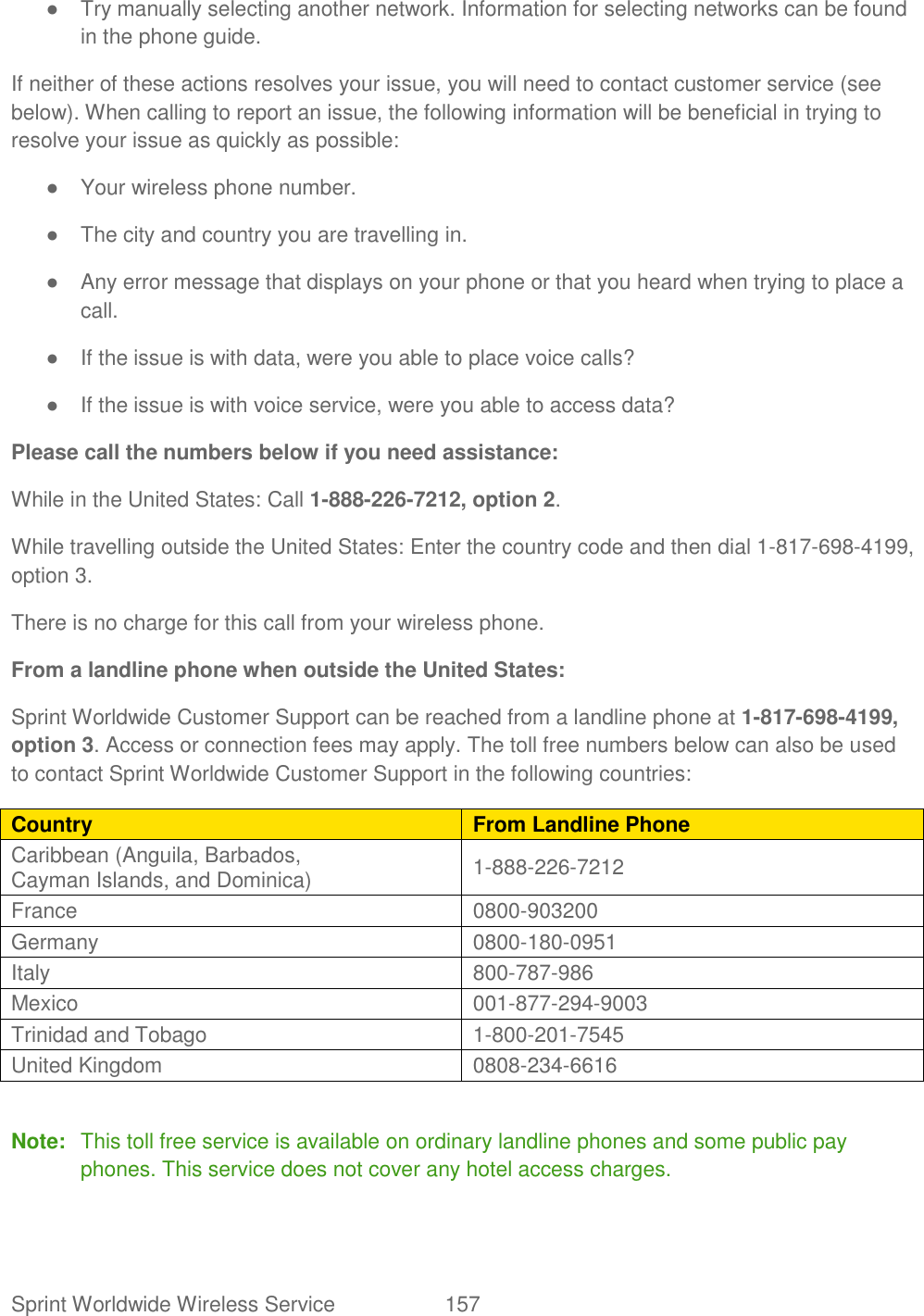 Sprint Worldwide Wireless Service  157   ●  Try manually selecting another network. Information for selecting networks can be found in the phone guide. If neither of these actions resolves your issue, you will need to contact customer service (see below). When calling to report an issue, the following information will be beneficial in trying to resolve your issue as quickly as possible:  ●  Your wireless phone number. ●  The city and country you are travelling in. ●  Any error message that displays on your phone or that you heard when trying to place a call.  ●  If the issue is with data, were you able to place voice calls? ●  If the issue is with voice service, were you able to access data? Please call the numbers below if you need assistance:  While in the United States: Call 1-888-226-7212, option 2. While travelling outside the United States: Enter the country code and then dial 1-817-698-4199, option 3. There is no charge for this call from your wireless phone. From a landline phone when outside the United States: Sprint Worldwide Customer Support can be reached from a landline phone at 1-817-698-4199, option 3. Access or connection fees may apply. The toll free numbers below can also be used to contact Sprint Worldwide Customer Support in the following countries: Country From Landline Phone Caribbean (Anguila, Barbados,  Cayman Islands, and Dominica)  1-888-226-7212  France  0800-903200  Germany  0800-180-0951  Italy  800-787-986  Mexico  001-877-294-9003  Trinidad and Tobago  1-800-201-7545  United Kingdom  0808-234-6616   Note:  This toll free service is available on ordinary landline phones and some public pay phones. This service does not cover any hotel access charges. 