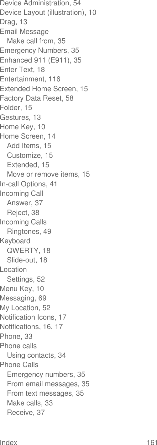 Index  161   Device Administration, 54 Device Layout (illustration), 10 Drag, 13 Email Message Make call from, 35 Emergency Numbers, 35 Enhanced 911 (E911), 35 Enter Text, 18 Entertainment, 116 Extended Home Screen, 15 Factory Data Reset, 58 Folder, 15 Gestures, 13 Home Key, 10 Home Screen, 14 Add Items, 15 Customize, 15 Extended, 15 Move or remove items, 15 In-call Options, 41 Incoming Call Answer, 37 Reject, 38 Incoming Calls Ringtones, 49 Keyboard QWERTY, 18 Slide-out, 18 Location Settings, 52 Menu Key, 10 Messaging, 69 My Location, 52 Notification Icons, 17 Notifications, 16, 17 Phone, 33 Phone calls Using contacts, 34 Phone Calls Emergency numbers, 35 From email messages, 35 From text messages, 35 Make calls, 33 Receive, 37 