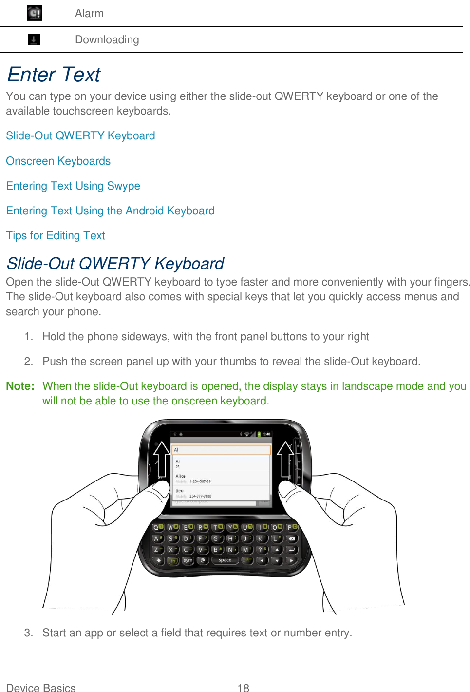 Device Basics  18    Alarm  Downloading Enter Text You can type on your device using either the slide-out QWERTY keyboard or one of the available touchscreen keyboards. Slide-Out QWERTY Keyboard Onscreen Keyboards Entering Text Using Swype Entering Text Using the Android Keyboard Tips for Editing Text Slide-Out QWERTY Keyboard Open the slide-Out QWERTY keyboard to type faster and more conveniently with your fingers. The slide-Out keyboard also comes with special keys that let you quickly access menus and search your phone. 1.  Hold the phone sideways, with the front panel buttons to your right 2.  Push the screen panel up with your thumbs to reveal the slide-Out keyboard. Note:  When the slide-Out keyboard is opened, the display stays in landscape mode and you will not be able to use the onscreen keyboard.  3.  Start an app or select a field that requires text or number entry. 