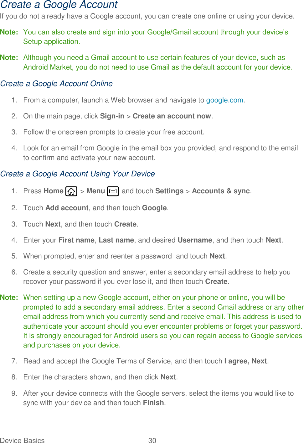 Device Basics  30   Create a Google Account If you do not already have a Google account, you can create one online or using your device. Note: You can also create and sign into your Google/Gmail account through your device’s Setup application. Note:  Although you need a Gmail account to use certain features of your device, such as Android Market, you do not need to use Gmail as the default account for your device. Create a Google Account Online 1.  From a computer, launch a Web browser and navigate to google.com. 2.  On the main page, click Sign-in &gt; Create an account now. 3.  Follow the onscreen prompts to create your free account. 4.  Look for an email from Google in the email box you provided, and respond to the email to confirm and activate your new account. Create a Google Account Using Your Device 1.  Press Home   &gt; Menu   and touch Settings &gt; Accounts &amp; sync. 2.  Touch Add account, and then touch Google.  3.  Touch Next, and then touch Create. 4.  Enter your First name, Last name, and desired Username, and then touch Next.  5.  When prompted, enter and reenter a password  and touch Next. 6.  Create a security question and answer, enter a secondary email address to help you recover your password if you ever lose it, and then touch Create.  Note:  When setting up a new Google account, either on your phone or online, you will be prompted to add a secondary email address. Enter a second Gmail address or any other email address from which you currently send and receive email. This address is used to authenticate your account should you ever encounter problems or forget your password. It is strongly encouraged for Android users so you can regain access to Google services and purchases on your device. 7.  Read and accept the Google Terms of Service, and then touch I agree, Next.  8.  Enter the characters shown, and then click Next. 9.  After your device connects with the Google servers, select the items you would like to sync with your device and then touch Finish. 