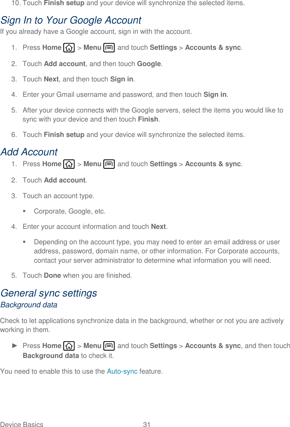 Device Basics  31   10. Touch Finish setup and your device will synchronize the selected items. Sign In to Your Google Account If you already have a Google account, sign in with the account. 1.  Press Home   &gt; Menu   and touch Settings &gt; Accounts &amp; sync. 2.  Touch Add account, and then touch Google.  3.  Touch Next, and then touch Sign in. 4.  Enter your Gmail username and password, and then touch Sign in. 5.  After your device connects with the Google servers, select the items you would like to sync with your device and then touch Finish.  6.  Touch Finish setup and your device will synchronize the selected items. Add Account 1.  Press Home   &gt; Menu   and touch Settings &gt; Accounts &amp; sync. 2.  Touch Add account. 3.  Touch an account type.   Corporate, Google, etc. 4.  Enter your account information and touch Next.   Depending on the account type, you may need to enter an email address or user address, password, domain name, or other information. For Corporate accounts, contact your server administrator to determine what information you will need. 5.  Touch Done when you are finished. General sync settings Background data Check to let applications synchronize data in the background, whether or not you are actively working in them. ►  Press Home   &gt; Menu   and touch Settings &gt; Accounts &amp; sync, and then touch Background data to check it. You need to enable this to use the Auto-sync feature. 