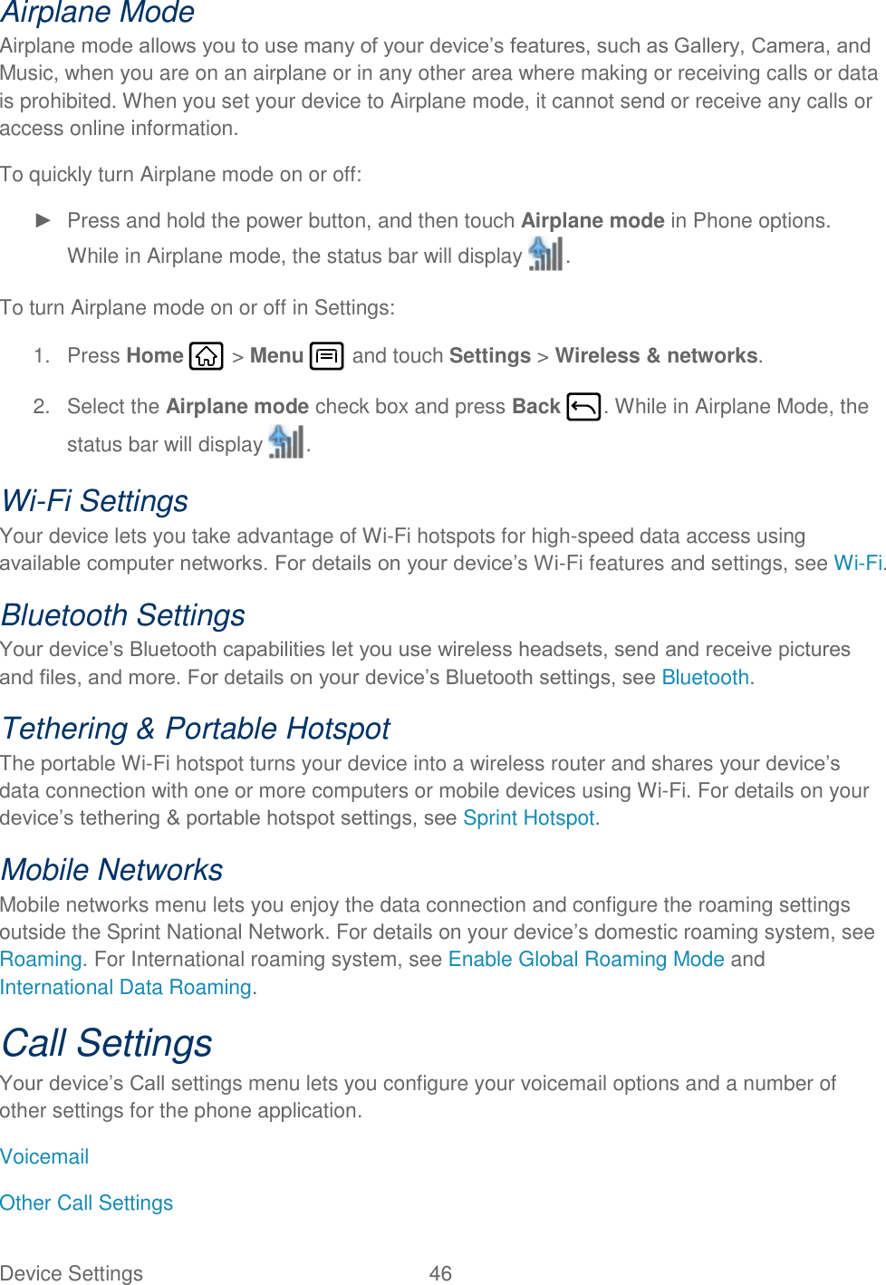 Device Settings  46   Airplane Mode Airplane mode allows you to use many of your device’s features, such as Gallery, Camera, and Music, when you are on an airplane or in any other area where making or receiving calls or data is prohibited. When you set your device to Airplane mode, it cannot send or receive any calls or access online information. To quickly turn Airplane mode on or off: ►  Press and hold the power button, and then touch Airplane mode in Phone options. While in Airplane mode, the status bar will display  . To turn Airplane mode on or off in Settings: 1.  Press Home   &gt; Menu   and touch Settings &gt; Wireless &amp; networks. 2.  Select the Airplane mode check box and press Back  . While in Airplane Mode, the status bar will display  . Wi-Fi Settings Your device lets you take advantage of Wi-Fi hotspots for high-speed data access using available computer networks. For details on your device’s Wi-Fi features and settings, see Wi-Fi. Bluetooth Settings Your device’s Bluetooth capabilities let you use wireless headsets, send and receive pictures and files, and more. For details on your device’s Bluetooth settings, see Bluetooth. Tethering &amp; Portable Hotspot The portable Wi-Fi hotspot turns your device into a wireless router and shares your device’s data connection with one or more computers or mobile devices using Wi-Fi. For details on your device’s tethering &amp; portable hotspot settings, see Sprint Hotspot. Mobile Networks Mobile networks menu lets you enjoy the data connection and configure the roaming settings outside the Sprint National Network. For details on your device’s domestic roaming system, see Roaming. For International roaming system, see Enable Global Roaming Mode and International Data Roaming. Call Settings Your device’s Call settings menu lets you configure your voicemail options and a number of other settings for the phone application. Voicemail Other Call Settings 