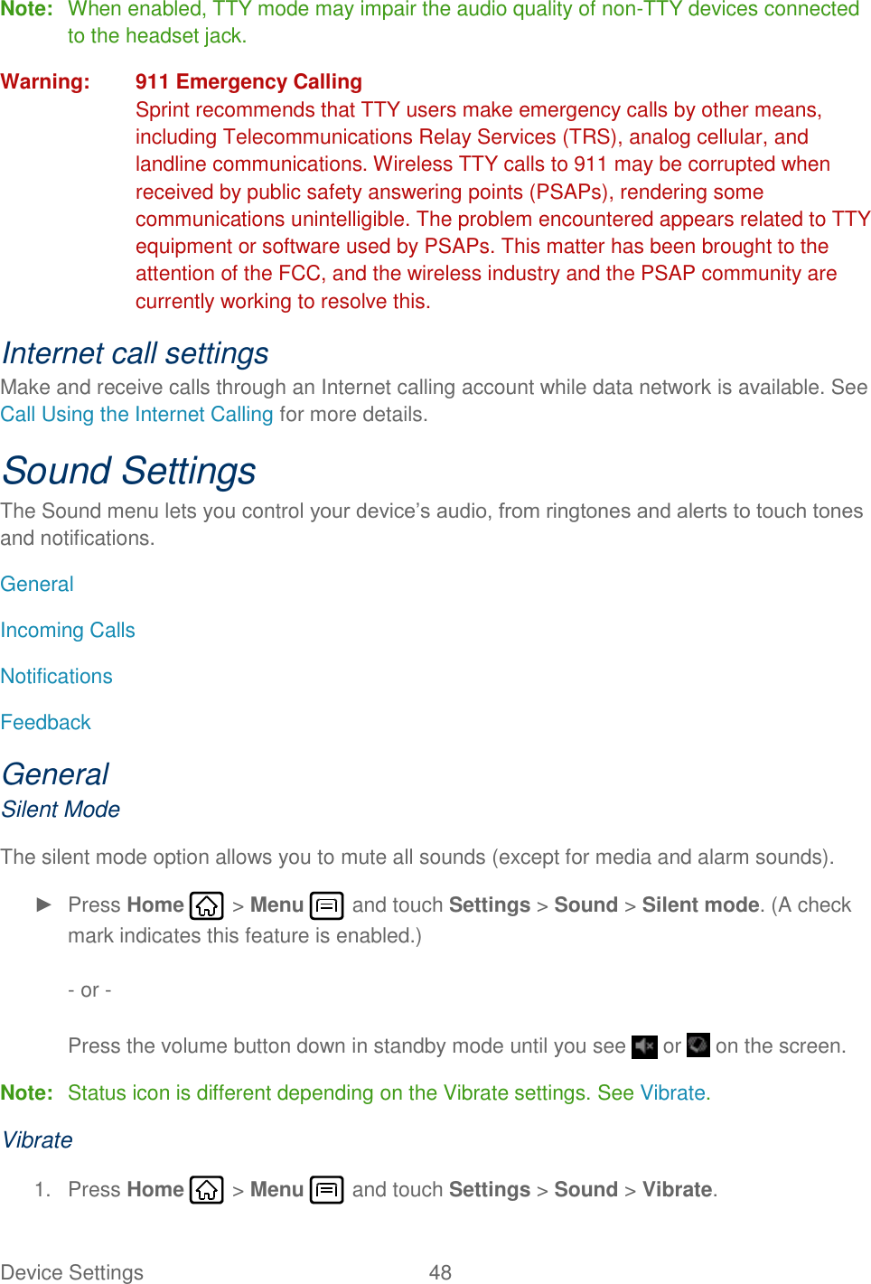 Device Settings  48   Note:  When enabled, TTY mode may impair the audio quality of non-TTY devices connected to the headset jack. Warning:  911 Emergency Calling Sprint recommends that TTY users make emergency calls by other means, including Telecommunications Relay Services (TRS), analog cellular, and landline communications. Wireless TTY calls to 911 may be corrupted when received by public safety answering points (PSAPs), rendering some communications unintelligible. The problem encountered appears related to TTY equipment or software used by PSAPs. This matter has been brought to the attention of the FCC, and the wireless industry and the PSAP community are currently working to resolve this. Internet call settings Make and receive calls through an Internet calling account while data network is available. See Call Using the Internet Calling for more details. Sound Settings The Sound menu lets you control your device’s audio, from ringtones and alerts to touch tones and notifications. General Incoming Calls Notifications Feedback General Silent Mode The silent mode option allows you to mute all sounds (except for media and alarm sounds). ►  Press Home   &gt; Menu   and touch Settings &gt; Sound &gt; Silent mode. (A check mark indicates this feature is enabled.)  - or -  Press the volume button down in standby mode until you see   or   on the screen. Note:  Status icon is different depending on the Vibrate settings. See Vibrate. Vibrate 1.  Press Home   &gt; Menu   and touch Settings &gt; Sound &gt; Vibrate. 