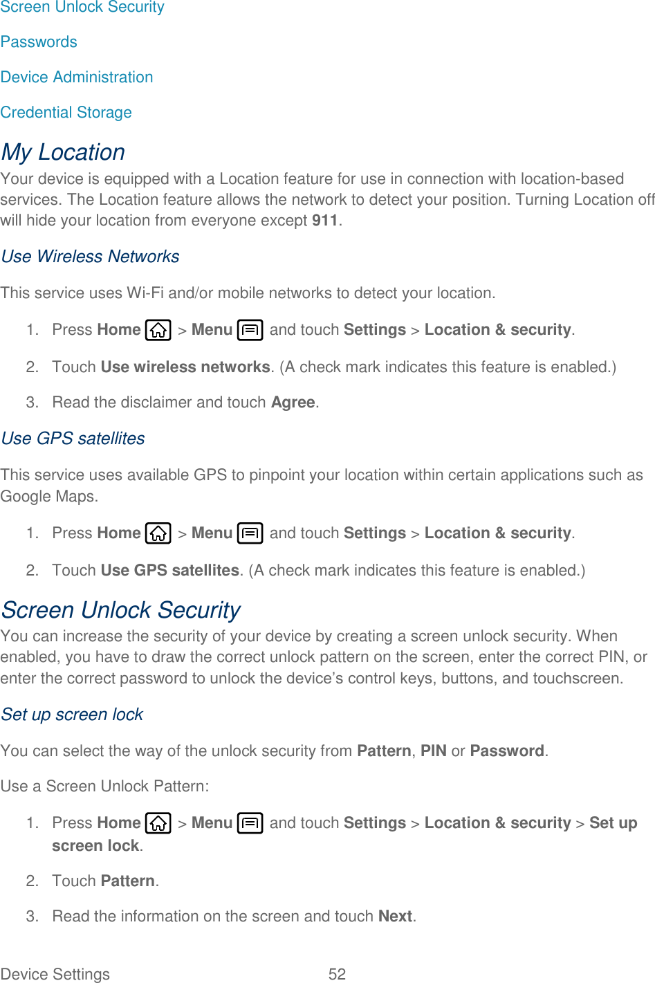 Device Settings  52   Screen Unlock Security Passwords Device Administration Credential Storage My Location Your device is equipped with a Location feature for use in connection with location-based services. The Location feature allows the network to detect your position. Turning Location off will hide your location from everyone except 911. Use Wireless Networks This service uses Wi-Fi and/or mobile networks to detect your location. 1.  Press Home   &gt; Menu   and touch Settings &gt; Location &amp; security. 2.  Touch Use wireless networks. (A check mark indicates this feature is enabled.) 3.  Read the disclaimer and touch Agree. Use GPS satellites This service uses available GPS to pinpoint your location within certain applications such as Google Maps. 1.  Press Home   &gt; Menu   and touch Settings &gt; Location &amp; security. 2.  Touch Use GPS satellites. (A check mark indicates this feature is enabled.) Screen Unlock Security You can increase the security of your device by creating a screen unlock security. When enabled, you have to draw the correct unlock pattern on the screen, enter the correct PIN, or enter the correct password to unlock the device’s control keys, buttons, and touchscreen. Set up screen lock You can select the way of the unlock security from Pattern, PIN or Password. Use a Screen Unlock Pattern: 1.  Press Home   &gt; Menu   and touch Settings &gt; Location &amp; security &gt; Set up screen lock. 2.  Touch Pattern. 3.  Read the information on the screen and touch Next. 
