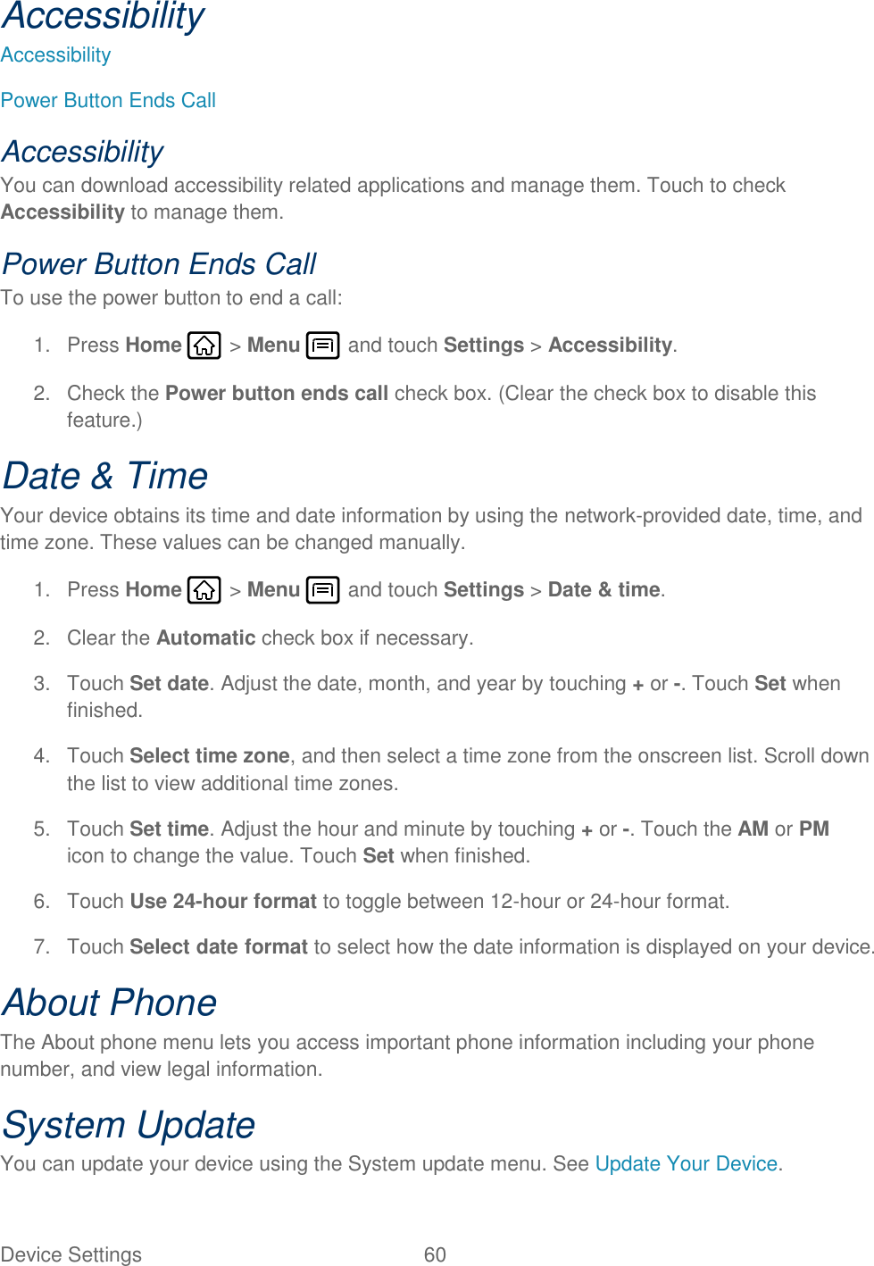 Device Settings  60   Accessibility Accessibility Power Button Ends Call Accessibility You can download accessibility related applications and manage them. Touch to check Accessibility to manage them. Power Button Ends Call To use the power button to end a call: 1.  Press Home   &gt; Menu   and touch Settings &gt; Accessibility. 2.  Check the Power button ends call check box. (Clear the check box to disable this feature.) Date &amp; Time Your device obtains its time and date information by using the network-provided date, time, and time zone. These values can be changed manually. 1.  Press Home   &gt; Menu   and touch Settings &gt; Date &amp; time. 2.  Clear the Automatic check box if necessary. 3.  Touch Set date. Adjust the date, month, and year by touching + or -. Touch Set when finished. 4.  Touch Select time zone, and then select a time zone from the onscreen list. Scroll down the list to view additional time zones. 5.  Touch Set time. Adjust the hour and minute by touching + or -. Touch the AM or PM icon to change the value. Touch Set when finished. 6.  Touch Use 24-hour format to toggle between 12-hour or 24-hour format. 7.  Touch Select date format to select how the date information is displayed on your device. About Phone The About phone menu lets you access important phone information including your phone number, and view legal information. System Update You can update your device using the System update menu. See Update Your Device. 