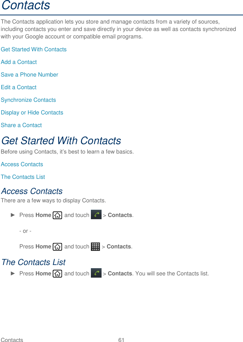 Contacts  61   Contacts The Contacts application lets you store and manage contacts from a variety of sources, including contacts you enter and save directly in your device as well as contacts synchronized with your Google account or compatible email programs. Get Started With Contacts Add a Contact Save a Phone Number Edit a Contact Synchronize Contacts Display or Hide Contacts Share a Contact Get Started With Contacts Before using Contacts, it’s best to learn a few basics. Access Contacts The Contacts List Access Contacts There are a few ways to display Contacts. ►  Press Home   and touch   &gt; Contacts.  - or -   Press Home   and touch   &gt; Contacts. The Contacts List ►  Press Home   and touch   &gt; Contacts. You will see the Contacts list.  