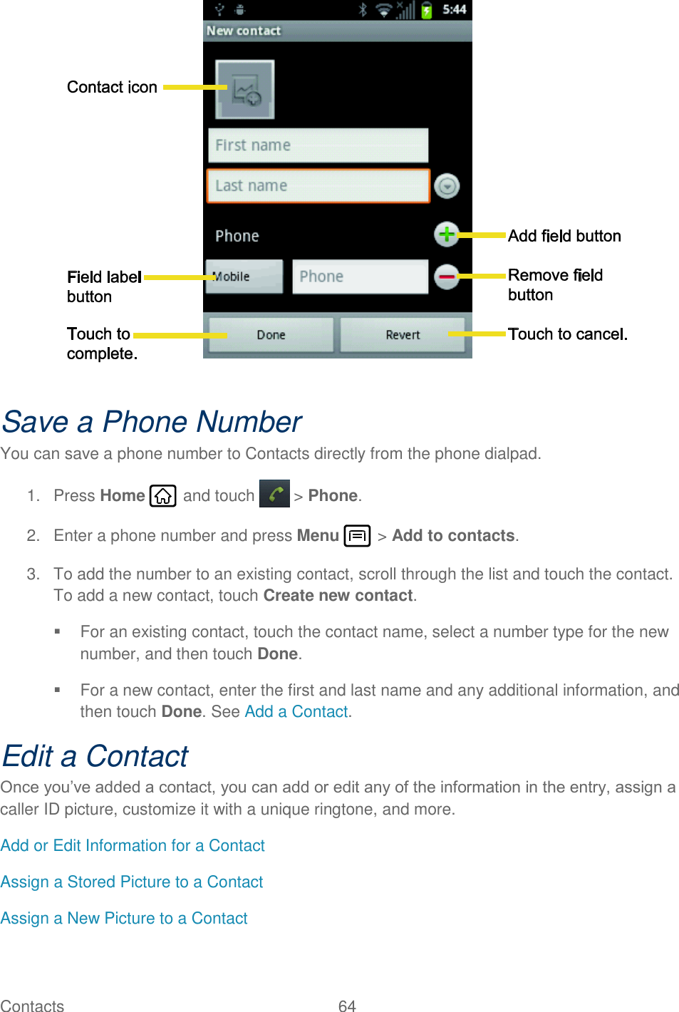Contacts  64     Save a Phone Number You can save a phone number to Contacts directly from the phone dialpad. 1.  Press Home   and touch  &gt; Phone. 2.  Enter a phone number and press Menu   &gt; Add to contacts. 3.  To add the number to an existing contact, scroll through the list and touch the contact. To add a new contact, touch Create new contact.   For an existing contact, touch the contact name, select a number type for the new number, and then touch Done.   For a new contact, enter the first and last name and any additional information, and then touch Done. See Add a Contact. Edit a Contact Once you’ve added a contact, you can add or edit any of the information in the entry, assign a caller ID picture, customize it with a unique ringtone, and more. Add or Edit Information for a Contact Assign a Stored Picture to a Contact Assign a New Picture to a Contact 