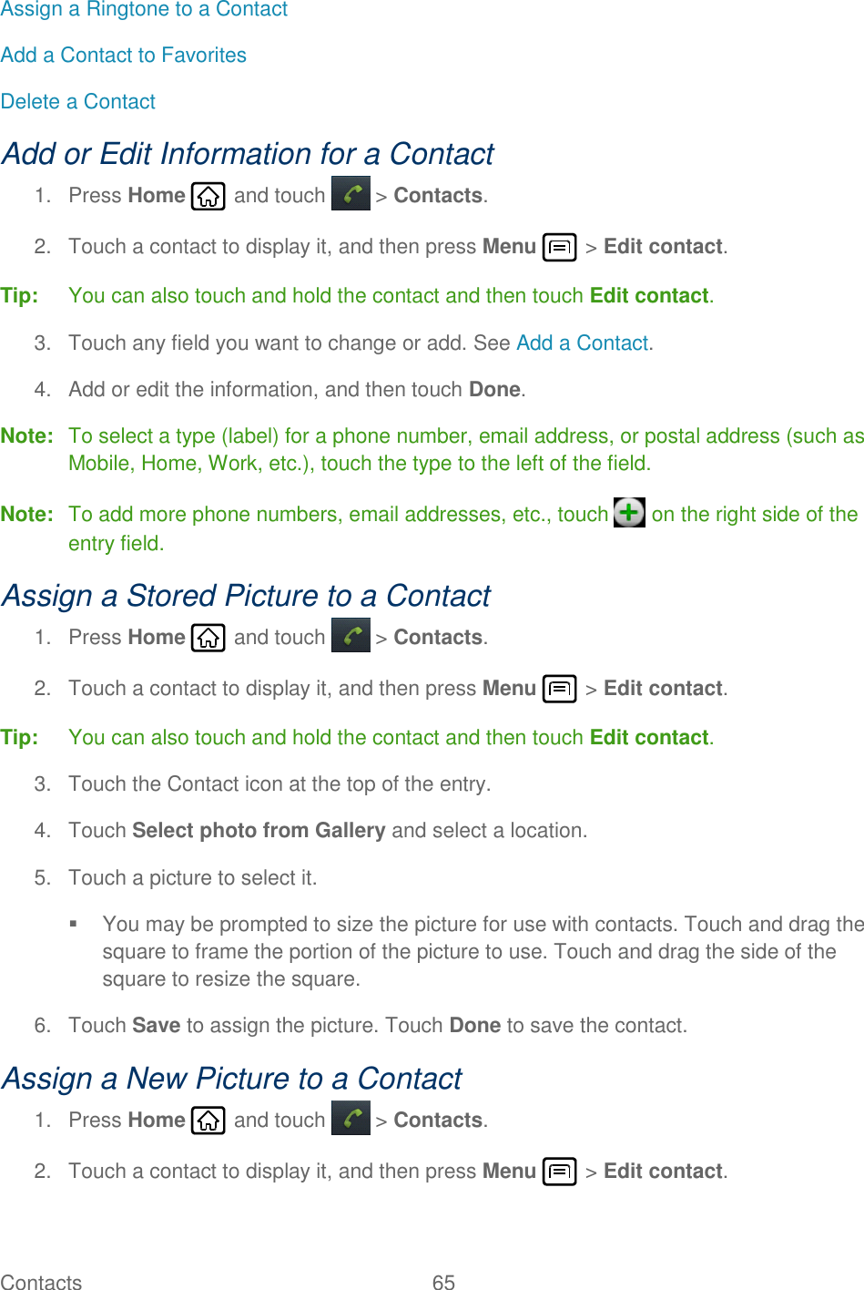 Contacts  65   Assign a Ringtone to a Contact Add a Contact to Favorites Delete a Contact Add or Edit Information for a Contact 1.  Press Home   and touch  &gt; Contacts. 2.  Touch a contact to display it, and then press Menu   &gt; Edit contact. Tip:  You can also touch and hold the contact and then touch Edit contact. 3.  Touch any field you want to change or add. See Add a Contact. 4.  Add or edit the information, and then touch Done. Note:  To select a type (label) for a phone number, email address, or postal address (such as Mobile, Home, Work, etc.), touch the type to the left of the field. Note:  To add more phone numbers, email addresses, etc., touch   on the right side of the entry field. Assign a Stored Picture to a Contact 1.  Press Home   and touch  &gt; Contacts. 2.  Touch a contact to display it, and then press Menu   &gt; Edit contact. Tip:  You can also touch and hold the contact and then touch Edit contact. 3.  Touch the Contact icon at the top of the entry. 4.  Touch Select photo from Gallery and select a location. 5.  Touch a picture to select it.   You may be prompted to size the picture for use with contacts. Touch and drag the square to frame the portion of the picture to use. Touch and drag the side of the square to resize the square. 6.  Touch Save to assign the picture. Touch Done to save the contact. Assign a New Picture to a Contact 1.  Press Home   and touch  &gt; Contacts. 2.  Touch a contact to display it, and then press Menu   &gt; Edit contact. 
