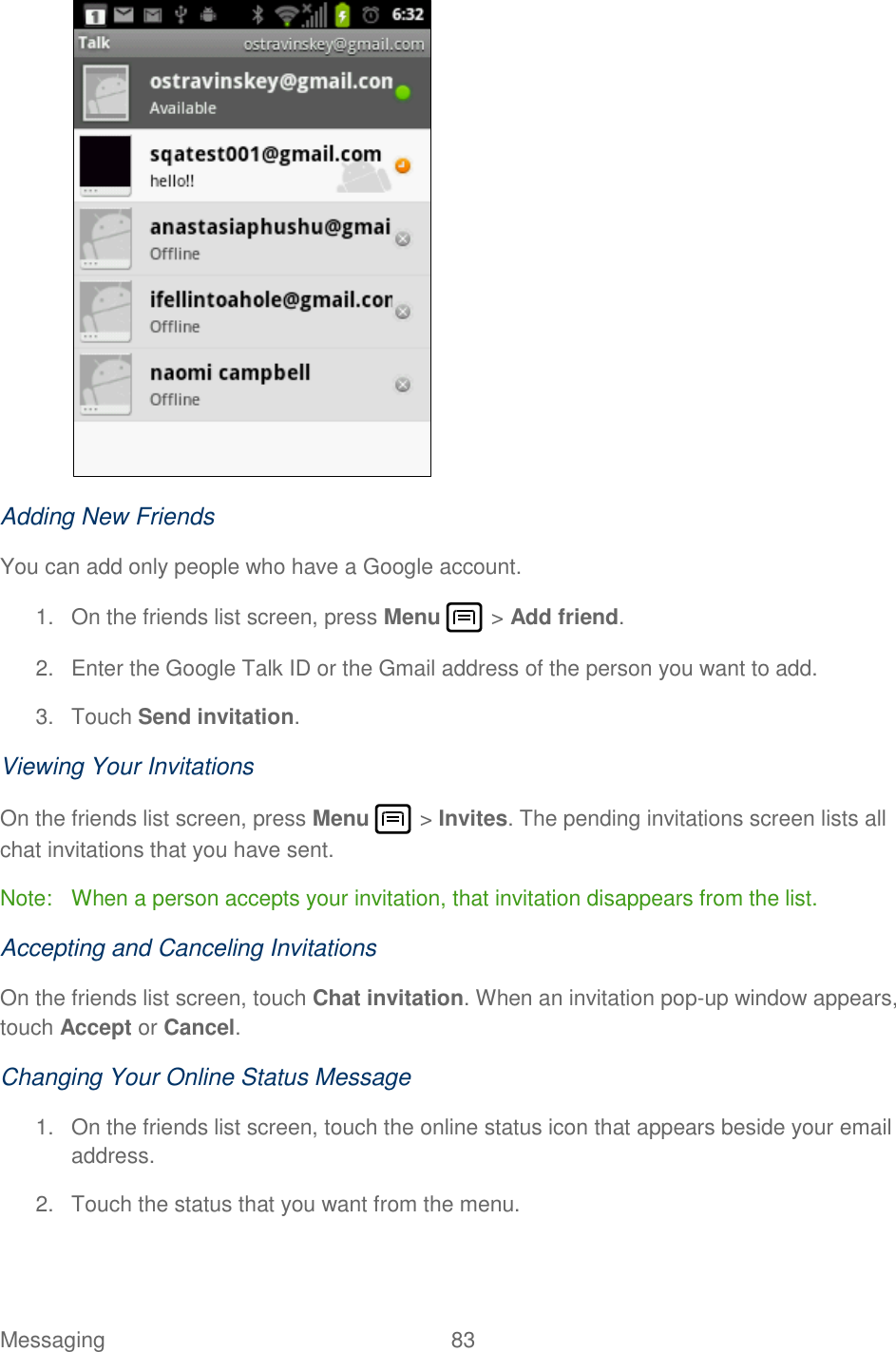 Messaging  83    Adding New Friends You can add only people who have a Google account. 1.  On the friends list screen, press Menu   &gt; Add friend. 2.  Enter the Google Talk ID or the Gmail address of the person you want to add. 3.  Touch Send invitation. Viewing Your Invitations On the friends list screen, press Menu   &gt; Invites. The pending invitations screen lists all chat invitations that you have sent. Note:  When a person accepts your invitation, that invitation disappears from the list. Accepting and Canceling Invitations On the friends list screen, touch Chat invitation. When an invitation pop-up window appears, touch Accept or Cancel. Changing Your Online Status Message 1.  On the friends list screen, touch the online status icon that appears beside your email address. 2.  Touch the status that you want from the menu. 