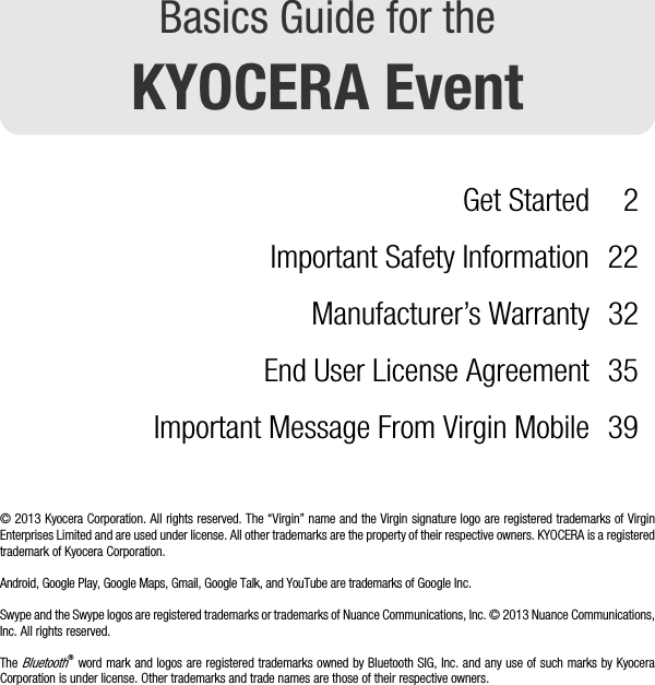 Basics Guide for theKYOCERA EventGet Started 2Important Safety Information 22Manufacturer’s Warranty 32End User License Agreement 35Important Message From Virgin Mobile 39© 2013 Kyocera Corporation. All rights reserved. The “Virgin” name and the Virgin signature logo are registered trademarks of VirginEnterprises Limited and are used under license. All other trademarks are the property of their respective owners. KYOCERA is a registeredtrademark of Kyocera Corporation.Android, Google Play, Google Maps, Gmail, Google Talk, and YouTube are trademarks of Google Inc.Swype and the Swype logos are registered trademarks or trademarks of Nuance Communications, Inc. © 2013 Nuance Communications,Inc. All rights reserved.The Bluetooth® word mark and logos are registered trademarks owned by Bluetooth SIG, Inc. and any use of such marks by KyoceraCorporation is under license. Other trademarks and trade names are those of their respective owners.