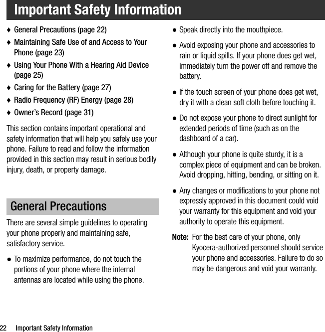 22 Important Safety Information♦General Precautions (page 22)♦Maintaining Safe Use of and Access to Your Phone (page 23)♦Using Your Phone With a Hearing Aid Device (page 25)♦Caring for the Battery (page 27)♦Radio Frequency (RF) Energy (page 28)♦Owner’s Record (page 31)This section contains important operational and safety information that will help you safely use your phone. Failure to read and follow the information provided in this section may result in serious bodily injury, death, or property damage.There are several simple guidelines to operating your phone properly and maintaining safe, satisfactory service.●To maximize performance, do not touch the portions of your phone where the internal antennas are located while using the phone.●Speak directly into the mouthpiece.●Avoid exposing your phone and accessories to rain or liquid spills. If your phone does get wet, immediately turn the power off and remove the battery.●If the touch screen of your phone does get wet, dry it with a clean soft cloth before touching it.●Do not expose your phone to direct sunlight for extended periods of time (such as on the dashboard of a car). ●Although your phone is quite sturdy, it is a complex piece of equipment and can be broken. Avoid dropping, hitting, bending, or sitting on it. ●Any changes or modifications to your phone not expressly approved in this document could void your warranty for this equipment and void your authority to operate this equipment.Note: For the best care of your phone, only Kyocera-authorized personnel should service your phone and accessories. Failure to do so may be dangerous and void your warranty.Important Safety InformationGeneral Precautions