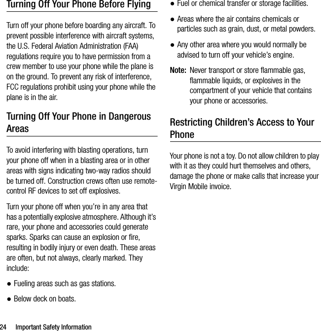 24 Important Safety InformationTurning Off Your Phone Before FlyingTurn off your phone before boarding any aircraft. To prevent possible interference with aircraft systems, the U.S. Federal Aviation Administration (FAA) regulations require you to have permission from a crew member to use your phone while the plane is on the ground. To prevent any risk of interference, FCC regulations prohibit using your phone while the plane is in the air.Turning Off Your Phone in Dangerous AreasTo avoid interfering with blasting operations, turn your phone off when in a blasting area or in other areas with signs indicating two-way radios should be turned off. Construction crews often use remote-control RF devices to set off explosives.Turn your phone off when you’re in any area that has a potentially explosive atmosphere. Although it’s rare, your phone and accessories could generate sparks. Sparks can cause an explosion or fire, resulting in bodily injury or even death. These areas are often, but not always, clearly marked. They include:●Fueling areas such as gas stations.●Below deck on boats.●Fuel or chemical transfer or storage facilities.●Areas where the air contains chemicals or particles such as grain, dust, or metal powders.●Any other area where you would normally be advised to turn off your vehicle’s engine.Note: Never transport or store flammable gas, flammable liquids, or explosives in the compartment of your vehicle that contains your phone or accessories.Restricting Children’s Access to Your PhoneYour phone is not a toy. Do not allow children to play with it as they could hurt themselves and others, damage the phone or make calls that increase your Virgin Mobile invoice.