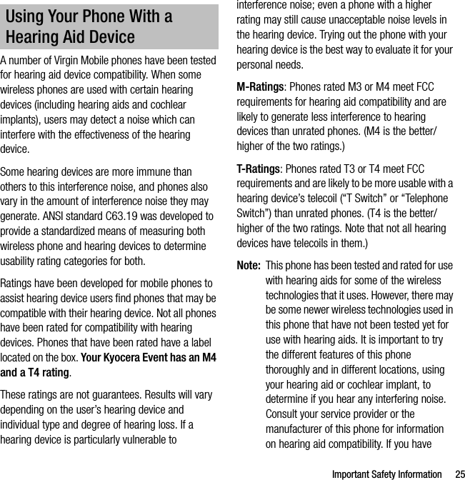Important Safety Information 25A number of Virgin Mobile phones have been tested for hearing aid device compatibility. When some wireless phones are used with certain hearing devices (including hearing aids and cochlear implants), users may detect a noise which can interfere with the effectiveness of the hearing device.Some hearing devices are more immune than others to this interference noise, and phones also vary in the amount of interference noise they may generate. ANSI standard C63.19 was developed to provide a standardized means of measuring both wireless phone and hearing devices to determine usability rating categories for both.Ratings have been developed for mobile phones to assist hearing device users find phones that may be compatible with their hearing device. Not all phones have been rated for compatibility with hearing devices. Phones that have been rated have a label located on the box. Your Kyocera Event has an M4 and a T4 rating.These ratings are not guarantees. Results will vary depending on the user’s hearing device and individual type and degree of hearing loss. If a hearing device is particularly vulnerable to interference noise; even a phone with a higher rating may still cause unacceptable noise levels in the hearing device. Trying out the phone with your hearing device is the best way to evaluate it for your personal needs.M-Ratings: Phones rated M3 or M4 meet FCC requirements for hearing aid compatibility and are likely to generate less interference to hearing devices than unrated phones. (M4 is the better/higher of the two ratings.)T-Ratings: Phones rated T3 or T4 meet FCC requirements and are likely to be more usable with a hearing device’s telecoil (“T Switch” or “Telephone Switch”) than unrated phones. (T4 is the better/higher of the two ratings. Note that not all hearing devices have telecoils in them.)Note: This phone has been tested and rated for use with hearing aids for some of the wireless technologies that it uses. However, there may be some newer wireless technologies used in this phone that have not been tested yet for use with hearing aids. It is important to try the different features of this phone thoroughly and in different locations, using your hearing aid or cochlear implant, to determine if you hear any interfering noise. Consult your service provider or the manufacturer of this phone for information on hearing aid compatibility. If you have Using Your Phone With a Hearing Aid Device