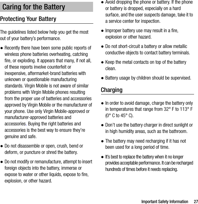 Important Safety Information 27Protecting Your BatteryThe guidelines listed below help you get the most out of your battery’s performance.●Recently there have been some public reports of wireless phone batteries overheating, catching fire, or exploding. It appears that many, if not all, of these reports involve counterfeit or inexpensive, aftermarket-brand batteries with unknown or questionable manufacturing standards. Virgin Mobile is not aware of similar problems with Virgin Mobile phones resulting from the proper use of batteries and accessories approved by Virgin Mobile or the manufacturer of your phone. Use only Virgin Mobile-approved or manufacturer-approved batteries and accessories. Buying the right batteries and accessories is the best way to ensure they’re genuine and safe.●Do not disassemble or open, crush, bend or deform, or puncture or shred the battery.●Do not modify or remanufacture, attempt to insert foreign objects into the battery, immerse or expose to water or other liquids, expose to fire, explosion, or other hazard.●Avoid dropping the phone or battery. If the phone or battery is dropped, especially on a hard surface, and the user suspects damage, take it to a service center for inspection.●Improper battery use may result in a fire, explosion or other hazard.●Do not short-circuit a battery or allow metallic conductive objects to contact battery terminals.●Keep the metal contacts on top of the battery clean.●Battery usage by children should be supervised.Charging●In order to avoid damage, charge the battery only in temperatures that range from 32° F to 113° F (0° C to 45° C).●Don’t use the battery charger in direct sunlight or in high humidity areas, such as the bathroom.●The battery may need recharging if it has not been used for a long period of time.●It’s best to replace the battery when it no longer provides acceptable performance. It can be recharged hundreds of times before it needs replacing.Caring for the Battery