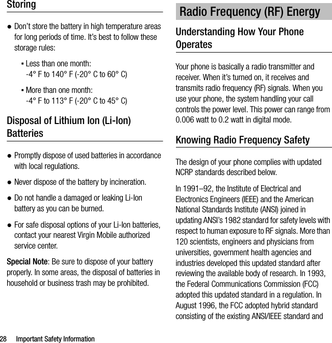 28 Important Safety InformationStoring●Don’t store the battery in high temperature areas for long periods of time. It’s best to follow these storage rules:▪Less than one month:-4° F to 140° F (-20° C to 60° C)▪More than one month:-4° F to 113° F (-20° C to 45° C)Disposal of Lithium Ion (Li-Ion) Batteries●Promptly dispose of used batteries in accordance with local regulations.●Never dispose of the battery by incineration.●Do not handle a damaged or leaking Li-Ion battery as you can be burned.●For safe disposal options of your Li-Ion batteries, contact your nearest Virgin Mobile authorized service center.Special Note: Be sure to dispose of your battery properly. In some areas, the disposal of batteries in household or business trash may be prohibited.Understanding How Your Phone OperatesYour phone is basically a radio transmitter and receiver. When it’s turned on, it receives and transmits radio frequency (RF) signals. When you use your phone, the system handling your call controls the power level. This power can range from 0.006 watt to 0.2 watt in digital mode.Knowing Radio Frequency SafetyThe design of your phone complies with updated NCRP standards described below.In 1991–92, the Institute of Electrical and Electronics Engineers (IEEE) and the American National Standards Institute (ANSI) joined in updating ANSI’s 1982 standard for safety levels with respect to human exposure to RF signals. More than 120 scientists, engineers and physicians from universities, government health agencies and industries developed this updated standard after reviewing the available body of research. In 1993, the Federal Communications Commission (FCC) adopted this updated standard in a regulation. In August 1996, the FCC adopted hybrid standard consisting of the existing ANSI/IEEE standard and Radio Frequency (RF) Energy