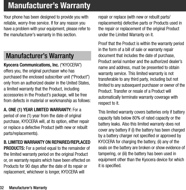 32 Manufacturer’s WarrantyYour phone has been designed to provide you with reliable, worry-free service. If for any reason you have a problem with your equipment, please refer to the manufacturer’s warranty in this section.Kyocera Communications, Inc. (“KYOCERA”) offers you, the original purchaser who has purchased the enclosed subscriber unit (“Product”) only from an authorized dealer in the United States, a limited warranty that the Product, including accessories in the Product’s package, will be free from defects in material or workmanship as follows:A. ONE (1) YEAR LIMITED WARRANTY: For a period of one (1) year from the date of original purchase, KYOCERA will, at its option, either repair or replace a defective Product (with new or rebuilt parts/replacements).B. LIMITED WARRANTY ON REPAIRED/REPLACED PRODUCTS: For a period equal to the remainder of the limited warranty period on the original Product or, on warranty repairs which have been effected on Products for 90 days after the date of its repair or replacement, whichever is longer, KYOCERA will repair or replace (with new or rebuilt parts/replacements) defective parts or Products used in the repair or replacement of the original Product under the Limited Warranty on it.Proof that the Product is within the warranty period in the form of a bill of sale or warranty repair document that includes the date of purchase, Product serial number and the authorized dealer’s name and address, must be presented to obtain warranty service. This limited warranty is not transferable to any third party, including but not limited to any subsequent purchaser or owner of the Product. Transfer or resale of a Product will automatically terminate warranty coverage with respect to it.This limited warranty covers batteries only if battery capacity falls below 80% of rated capacity or the battery leaks. Also this limited warranty does not cover any battery if (i) the battery has been charged by a battery charger not specified or approved by KYOCERA for charging the battery, (ii) any of the seals on the battery are broken or show evidence of tampering, or (iii) the battery has been used in equipment other than the Kyocera device for which it is specified.Manufacturer’s WarrantyManufacturer’s Warranty