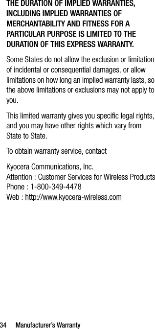34 Manufacturer’s WarrantyTHE DURATION OF IMPLIED WARRANTIES, INCLUDING IMPLIED WARRANTIES OF MERCHANTABILITY AND FITNESS FOR A PARTICULAR PURPOSE IS LIMITED TO THE DURATION OF THIS EXPRESS WARRANTY.Some States do not allow the exclusion or limitation of incidental or consequential damages, or allow limitations on how long an implied warranty lasts, so the above limitations or exclusions may not apply to you.This limited warranty gives you specific legal rights, and you may have other rights which vary from State to State.To obtain warranty service, contactKyocera Communications, Inc.Attention : Customer Services for Wireless ProductsPhone : 1-800-349-4478Web : http://www.kyocera-wireless.com