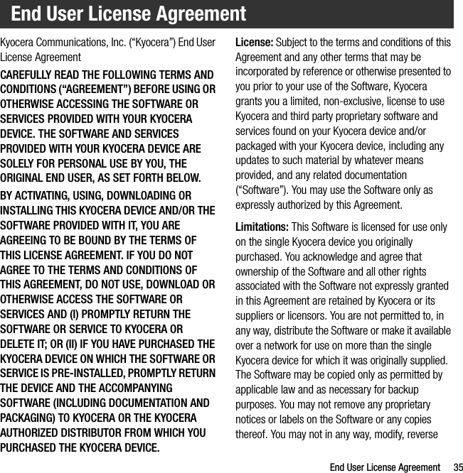End User License Agreement 35Kyocera Communications, Inc. (“Kyocera”) End User License AgreementCAREFULLY READ THE FOLLOWING TERMS AND CONDITIONS (“AGREEMENT”) BEFORE USING OR OTHERWISE ACCESSING THE SOFTWARE OR SERVICES PROVIDED WITH YOUR KYOCERA DEVICE. THE SOFTWARE AND SERVICES PROVIDED WITH YOUR KYOCERA DEVICE ARE SOLELY FOR PERSONAL USE BY YOU, THE ORIGINAL END USER, AS SET FORTH BELOW.BY ACTIVATING, USING, DOWNLOADING OR INSTALLING THIS KYOCERA DEVICE AND/OR THE SOFTWARE PROVIDED WITH IT, YOU ARE AGREEING TO BE BOUND BY THE TERMS OF THIS LICENSE AGREEMENT. IF YOU DO NOT AGREE TO THE TERMS AND CONDITIONS OF THIS AGREEMENT, DO NOT USE, DOWNLOAD OR OTHERWISE ACCESS THE SOFTWARE OR SERVICES AND (I) PROMPTLY RETURN THE SOFTWARE OR SERVICE TO KYOCERA OR DELETE IT; OR (II) IF YOU HAVE PURCHASED THE KYOCERA DEVICE ON WHICH THE SOFTWARE OR SERVICE IS PRE-INSTALLED, PROMPTLY RETURN THE DEVICE AND THE ACCOMPANYING SOFTWARE (INCLUDING DOCUMENTATION AND PACKAGING) TO KYOCERA OR THE KYOCERA AUTHORIZED DISTRIBUTOR FROM WHICH YOU PURCHASED THE KYOCERA DEVICE.License: Subject to the terms and conditions of this Agreement and any other terms that may be incorporated by reference or otherwise presented to you prior to your use of the Software, Kyocera grants you a limited, non-exclusive, license to use Kyocera and third party proprietary software and services found on your Kyocera device and/or packaged with your Kyocera device, including any updates to such material by whatever means provided, and any related documentation (“Software”). You may use the Software only as expressly authorized by this Agreement.Limitations: This Software is licensed for use only on the single Kyocera device you originally purchased. You acknowledge and agree that ownership of the Software and all other rights associated with the Software not expressly granted in this Agreement are retained by Kyocera or its suppliers or licensors. You are not permitted to, in any way, distribute the Software or make it available over a network for use on more than the single Kyocera device for which it was originally supplied. The Software may be copied only as permitted by applicable law and as necessary for backup purposes. You may not remove any proprietary notices or labels on the Software or any copies thereof. You may not in any way, modify, reverse End User License Agreement