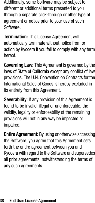 38 End User License AgreementAdditionally, some Software may be subject to different or additional terms presented to you through a separate click-through or other type of agreement or notice prior to your use of such Software.Ter mination: This License Agreement will automatically terminate without notice from or action by Kyocera if you fail to comply with any term hereof.Governing Law: This Agreement is governed by the laws of State of California except any conflict of law provisions. The U.N. Convention on Contracts for the International Sales of Goods is hereby excluded in its entirety from this Agreement.Severability: If any provision of this Agreement is found to be invalid, illegal or unenforceable, the validity, legality or enforceability of the remaining provisions will not in any way be impacted or impaired.Entire Agreement: By using or otherwise accessing the Software, you agree that this Agreement sets forth the entire agreement between you and Kyocera with regard to the Software and supersedes all prior agreements, notwithstanding the terms of any such agreements.