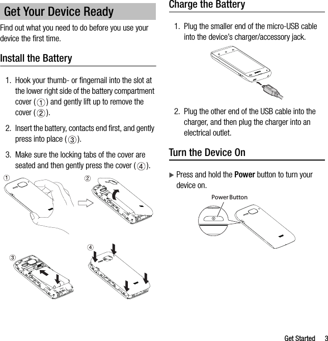 Get Started 3Find out what you need to do before you use your device the first time.Install the Battery1. Hook your thumb- or fingernail into the slot at the lower right side of the battery compartment cover ( ) and gently lift up to remove the cover ( ).2. Insert the battery, contacts end first, and gently press into place ( ).3. Make sure the locking tabs of the cover are seated and then gently press the cover ( ).Charge the Battery1. Plug the smaller end of the micro-USB cable into the device’s charger/accessory jack.2. Plug the other end of the USB cable into the charger, and then plug the charger into an electrical outlet.Turn the Device OnPress and hold the Power button to turn your device on.Get Your Device ReadyPower Button