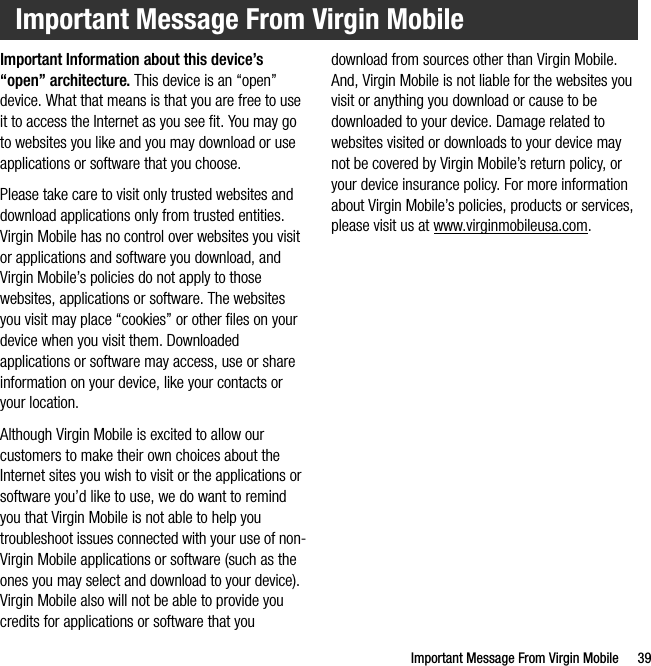 Important Message From Virgin Mobile 39Important Information about this device’s “open” architecture. This device is an “open” device. What that means is that you are free to use it to access the Internet as you see fit. You may go to websites you like and you may download or use applications or software that you choose.Please take care to visit only trusted websites and download applications only from trusted entities. Virgin Mobile has no control over websites you visit or applications and software you download, and Virgin Mobile’s policies do not apply to those websites, applications or software. The websites you visit may place “cookies” or other files on your device when you visit them. Downloaded applications or software may access, use or share information on your device, like your contacts or your location. Although Virgin Mobile is excited to allow our customers to make their own choices about the Internet sites you wish to visit or the applications or software you’d like to use, we do want to remind you that Virgin Mobile is not able to help you troubleshoot issues connected with your use of non-Virgin Mobile applications or software (such as the ones you may select and download to your device). Virgin Mobile also will not be able to provide you credits for applications or software that you download from sources other than Virgin Mobile. And, Virgin Mobile is not liable for the websites you visit or anything you download or cause to be downloaded to your device. Damage related to websites visited or downloads to your device may not be covered by Virgin Mobile’s return policy, or your device insurance policy. For more information about Virgin Mobile’s policies, products or services, please visit us at www.virginmobileusa.com.Important Message From Virgin Mobile