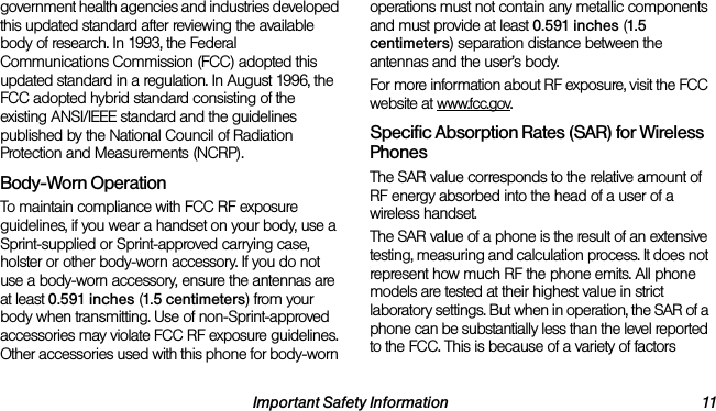Important Safety Information 11government health agencies and industries developed this updated standard after reviewing the available body of research. In 1993, the Federal Communications Commission (FCC) adopted this updated standard in a regulation. In August 1996, the FCC adopted hybrid standard consisting of the existing ANSI/IEEE standard and the guidelines published by the National Council of Radiation Protection and Measurements (NCRP).Body-Worn OperationTo maintain compliance with FCC RF exposure guidelines, if you wear a handset on your body, use a Sprint-supplied or Sprint-approved carrying case, holster or other body-worn accessory. If you do not use a body-worn accessory, ensure the antennas are at least 0.591 inches (1.5 centimeters) from your body when transmitting. Use of non-Sprint-approved accessories may violate FCC RF exposure guidelines. Other accessories used with this phone for body-worn operations must not contain any metallic components and must provide at least 0.591 inches (1.5 centimeters) separation distance between the antennas and the user’s body.For more information about RF exposure, visit the FCC website at www.fcc.gov.Specific Absorption Rates (SAR) for Wireless PhonesThe SAR value corresponds to the relative amount of RF energy absorbed into the head of a user of a wireless handset.The SAR value of a phone is the result of an extensive testing, measuring and calculation process. It does not represent how much RF the phone emits. All phone models are tested at their highest value in strict laboratory settings. But when in operation, the SAR of a phone can be substantially less than the level reported to the FCC. This is because of a variety of factors 