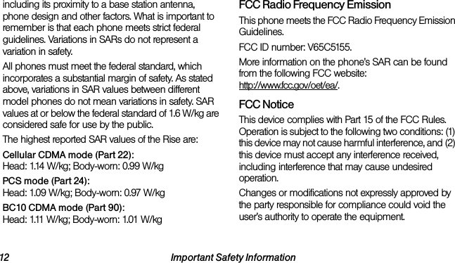 12 Important Safety Informationincluding its proximity to a base station antenna, phone design and other factors. What is important to remember is that each phone meets strict federal guidelines. Variations in SARs do not represent a variation in safety. All phones must meet the federal standard, which incorporates a substantial margin of safety. As stated above, variations in SAR values between different model phones do not mean variations in safety. SAR values at or below the federal standard of 1.6 W/kg are considered safe for use by the public. The highest reported SAR values of the Rise are:Cellular CDMA mode (Part 22):Head: 1.14 W/kg; Body-worn: 0.99 W/kg PCS mode (Part 24):Head: 1.09 W/kg; Body-worn: 0.97 W/kgBC10 CDMA mode (Part 90):Head: 1.11 W/kg; Body-worn: 1.01 W/kgFCC Radio Frequency EmissionThis phone meets the FCC Radio Frequency Emission Guidelines. FCC ID number: V65C5155. More information on the phone’s SAR can be found from the following FCC website: http://www.fcc.gov/oet/ea/.FCC NoticeThis device complies with Part 15 of the FCC Rules. Operation is subject to the following two conditions: (1) this device may not cause harmful interference, and (2) this device must accept any interference received, including interference that may cause undesired operation.Changes or modifications not expressly approved by the party responsible for compliance could void the user’s authority to operate the equipment.