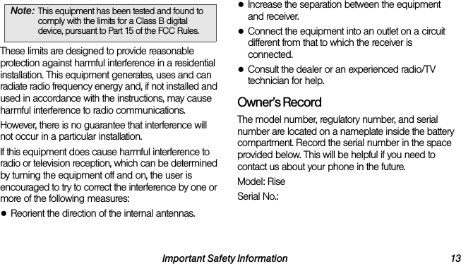 Important Safety Information 13These limits are designed to provide reasonable protection against harmful interference in a residential installation. This equipment generates, uses and can radiate radio frequency energy and, if not installed and used in accordance with the instructions, may cause harmful interference to radio communications.However, there is no guarantee that interference will not occur in a particular installation.If this equipment does cause harmful interference to radio or television reception, which can be determined by turning the equipment off and on, the user is encouraged to try to correct the interference by one or more of the following measures:●Reorient the direction of the internal antennas.●Increase the separation between the equipment and receiver.●Connect the equipment into an outlet on a circuit different from that to which the receiver is connected.●Consult the dealer or an experienced radio/TV technician for help.Owner’s RecordThe model number, regulatory number, and serial number are located on a nameplate inside the battery compartment. Record the serial number in the space provided below. This will be helpful if you need to contact us about your phone in the future.Model: RiseSerial No.: Note: This equipment has been tested and found to comply with the limits for a Class B digital device, pursuant to Part 15 of the FCC Rules.