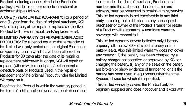 Manufacturer’s Warranty 15Product, including accessories in the Product’s package, will be free from defects in material or workmanship as follows:A. ONE (1) YEAR LIMITED WARRANTY: For a period of one (1) year from the date of original purchase, KCI will, at its option, either repair or replace a defective Product (with new or rebuilt parts/replacements).B. LIMITED WARRANTY ON REPAIRED/REPLACED PRODUCTS: For a period equal to the remainder of the limited warranty period on the original Product or, on warranty repairs which have been effected on Products for 90 days after the date of its repair or replacement, whichever is longer, KCI will repair or replace (with new or rebuilt parts/replacements) defective parts or Products used in the repair or replacement of the original Product under the Limited Warranty on it.Proof that the Product is within the warranty period in the form of a bill of sale or warranty repair document that includes the date of purchase, Product serial number and the authorized dealer’s name and address, must be presented to obtain warranty service. This limited warranty is not transferable to any third party, including but not limited to any subsequent purchaser or owner of the Product. Transfer or resale of a Product will automatically terminate warranty coverage with respect to it.This limited warranty covers batteries only if battery capacity falls below 80% of rated capacity or the battery leaks. Also this limited warranty does not cover any battery if (i) the battery has been charged by a battery charger not specified or approved by KCI for charging the battery, (ii) any of the seals on the battery are broken or show evidence of tampering, or (iii) the battery has been used in equipment other than the Kyocera device for which it is specified.This limited warranty covers the Product only as originally supplied and does not cover and is void with 