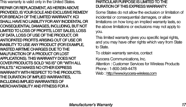 Manufacturer’s Warranty 17This warranty is valid only in the United States.REPAIR OR REPLACEMENT, AS HEREIN ABOVE PROVIDED, IS YOUR SOLE AND EXCLUSIVE REMEDY FOR BREACH OF THE LIMITED WARRANTY. KCI SHALL HAVE NO LIABILITY FOR ANY INCIDENTAL OR CONSEQUENTIAL DAMAGES, INCLUDING, BUT NOT LIMITED TO LOSS OF PROFITS, LOST SALES, LOSS OF DATA, LOSS OF USE OF THE PRODUCT, OR ANTICIPATED PROFITS ARISING OUT OF USE OR INABILITY TO USE ANY PRODUCT (FOR EXAMPLE, WASTED AIRTIME CHARGES DUE TO THE MALFUNCTION OF A PRODUCT OR LOST APPLICATIONS). THIS WARRANTY DOES NOT COVER PRODUCTS SOLD “AS IS” OR “WITH ALL FAULTS.” KCI MAKES NO OTHER EXPRESS WARRANTY WITH RESPECT TO THE PRODUCTS. THE DURATION OF IMPLIED WARRANTIES, INCLUDING IMPLIED WARRANTIES OF MERCHANTABILITY AND FITNESS FOR A PARTICULAR PURPOSE IS LIMITED TO THE DURATION OF THIS EXPRESS WARRANTY.Some States do not allow the exclusion or limitation of incidental or consequential damages, or allow limitations on how long an implied warranty lasts, so the above limitations or exclusions may not apply to you.This limited warranty gives you specific legal rights, and you may have other rights which vary from State to State.To obtain warranty service, contactKyocera Communications, Inc.Attention : Customer Services for Wireless ProductsPhone : 1-800-349-4478Web : http://www.kyocera-wireless.com